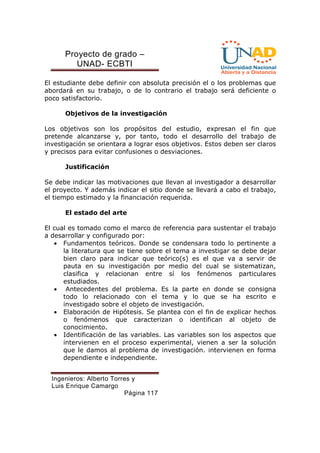 Proyecto de grado – 
UNAD- ECBTI 
El estudiante debe definir con absoluta precisión el o los problemas que 
abordará en su trabajo, o de lo contrario el trabajo será deficiente o 
poco satisfactorio. 
Objetivos de la investigación 
Los objetivos son los propósitos del estudio, expresan el fin que 
pretende alcanzarse y, por tanto, todo el desarrollo del trabajo de 
investigación se orientara a lograr esos objetivos. Estos deben ser claros 
y precisos para evitar confusiones o desviaciones. 
Ingenieros: Alberto Torres y 
Luis Enrique Camargo 
Página 117 
Justificación 
Se debe indicar las motivaciones que llevan al investigador a desarrollar 
el proyecto. Y además indicar el sitio donde se llevará a cabo el trabajo, 
el tiempo estimado y la financiación requerida. 
El estado del arte 
El cual es tomado como el marco de referencia para sustentar el trabajo 
a desarrollar y configurado por: 
· Fundamentos teóricos. Donde se condensara todo lo pertinente a 
la literatura que se tiene sobre el tema a investigar se debe dejar 
bien claro para indicar que teórico(s) es el que va a servir de 
pauta en su investigación por medio del cual se sistematizan, 
clasifica y relacionan entre sí los fenómenos particulares 
estudiados. 
· Antecedentes del problema. Es la parte en donde se consigna 
todo lo relacionado con el tema y lo que se ha escrito e 
investigado sobre el objeto de investigación. 
· Elaboración de Hipótesis. Se plantea con el fin de explicar hechos 
o fenómenos que caracterizan o identifican al objeto de 
conocimiento. 
· Identificación de las variables. Las variables son los aspectos que 
intervienen en el proceso experimental, vienen a ser la solución 
que le damos al problema de investigación. intervienen en forma 
dependiente e independiente. 
 
