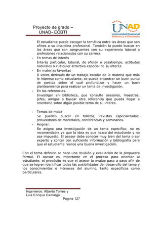 Proyecto de grado – 
UNAD- ECBTI 
El estudiante puede escoger la temática entre las áreas que son 
afines a su disciplina profesional. También la puede buscar en 
las áreas que son congruentes con su experiencia laboral o 
profesiones relacionadas con su carrera. 
- En temas de interés 
Interés particular, laboral, de afición o pasatiempo, actitudes 
naturales o cualquier atractivo especial de su interés. 
- En materias favoritas 
A veces derivado de un trabajo escolar de la materia que más 
le intereso como estudiante, se puede encontrar un buen punto 
de partida sobre el cual profundizar y hacer un buen 
planteamiento para realizar un tema de investigación. 
- En las referencias. 
Investigar en biblioteca, que consulte asesores, maestros, 
jefes, amigos o buscar otra referencia que pueda llegar a 
orientarlo sobre algún posible tema de su interés. 
Ingenieros: Alberto Torres y 
Luis Enrique Camargo 
Página 127 
- Temas de moda 
Se pueden buscar en folletos, revistas especializadas, 
proveedores de materiales, conferencias y seminarios. 
- Asignar. 
Se asigna una investigación de un tema especifico, no es 
recomendable ya que la idea es que nazca del estudiante y no 
sea impuesto. El asesor debe conocer muy bien del tema o ser 
experto y contar con suficiente información y bibliografía para 
que el estudiante realice una buena investigación. 
Con el tema definido se hace una revisión y evaluación de la propuesta 
formal. El asesor es importante en el proceso para orientar al 
estudiante, el propósito es que el asesor la evalue paso a paso afín de 
que se logren identificar todas las posibilidades del desarrollo del tema y 
los conocimientos e intereses del alumno, tanto específicos como 
particulares. 
 