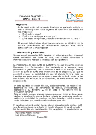 Proyecto de grado – 
UNAD- ECBTI 
Objetivos 
Es la explicación del propósito final que se pretende satisfacer 
con la investigación. Este objetivo se identifica por medio de 
las preguntas: 
- ¿Qué quiere hacer? 
- ¿Qué pretende llegar a investigar? 
- ¿Qué desea comprobar, aportar o modificar con su tesis? 
El alumno debe indicar el porqué de su tesis, su objetivo con la 
misma, propiamente su fundamento personal que busca 
satisfacer con la investigación 
Justificación y Beneficios 
Se pide que el alumno también exprese, en palabras sencillas, el porqué 
quiere desarrollar ese tema de tesis, sus razones personales y 
motivaciones para, realizar la investigación que pretende. 
La importancia de este punto es sustantiva, ya que el alumno expresa 
libremente los, fundamentos, las motivaciones y razones, sean 
personales o generales, que lo mueven a realizar el trabajo. Para el 
asesor es quizá el punto más importante de la propuesta, ya que le 
permitirá evaluar la posibilidad de que el alumno lleve a cabo su 
investigación, pues, como ya se apunto, con ella se dará cuenta de las 
limitaciones, los alcances, la disponibilidad, los conocimientos, etc., de 
su asesorado. 
En este apartado se deben señalar, específicamente, las razones del 
desarrollo del tema, las personales, de trabajo, profesionales, de 
aportación a su disciplina y, en sí, todo lo relacionado con su 
motivación personal. 
Esto permitirá, tanto al alumno como a su asesor, tener las bases para 
evaluar la significación que se le da al trabajo. Ya desde aquí puede ser 
evidente la posibilidad de terminar con éxito la tesis y, quizá, marcar la 
pauta del apoyo que necesitará el estudiante para ello. 
El estudiante deberá anotar, lo más clara y concretamente posible, cuál 
será la aportación de su estudio en cuanto al propio tema, el método y 
las herramientas de investigación, los resultados y conclusiones o 
Ingenieros: Alberto Torres y 
Luis Enrique Camargo 
Página 130 
 