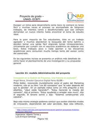 Proyecto de grado – 
UNAD- ECBTI 
Escoger un tema para desarrollarlo como tesis no siempre es tarea 
fácil y muchas veces el proceso va acompañado de fatigosos 
trabajos, de intentos vanos y desafortunados que casi siempre 
demandan un nuevo intento hasta encontrar el tema de estudio 
ideal. 
Para la gran mayoría de Íos estudiantes, éste es un trabajo 
agotador y muchos abandonan la búsqueda del tema óptimo y 
deciden tomar una salida fácil eligiendo temas intrascendentes, 
únicamente por cumplir con el requisito académico de elaborar una 
tesis. Estos trabajos poco o nada aportan a las disciplinas 
académicas pero consumen mucho tiempo tanto del asesor como 
del asesorado. 
En los siguientes incisos se presenta un análisis más detallado de 
cómo hacer el planteamiento de una investigación y su propuesta 
general 
Lección 21: modelo Administración del proyecto 
Innovación en la Gestión de Proyectos. Una historia en evolución1 
Angel Nieva, Director Ejecutivo Digital Parks 01/09 - 
Philip Kotler, reconocido mundialmente como el padre del Marketing 
moderno, cita en su libro “Los 80 conceptos” que “el valor depende del 
que lo percibe”. En un ejemplo indica como un niño preguntó a tres 
albañiles, “¿Qué estás haciendo?”. “Estoy haciendo la mezcla del 
cemento”, dijo el primero. “Estoy ayudando a arreglar este muro”, dijo 
el segundo. El tercero sonrió y dijo: “Estamos construyendo una 
catedral”. 
Bajo esta misma analogía podemos concluir que existen distintos niveles 
de innovación, dependiendo del valor percibido. Bajo esta reflexión, 
1 http://www.noticias.com/opinion/innovacion-gestion-proyectos-historia-evolucion- 
Ingenieros: Alberto Torres y 
Luis Enrique Camargo 
Página 142 
9h8.html 
 