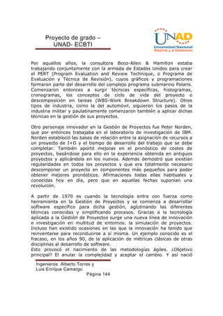 Proyecto de grado – 
UNAD- ECBTI 
Por aquellos años, la consultora Booz-Allen  Hamilton estaba 
trabajando conjuntamente con la armada de Estados Unidos para crear 
el PERT (Program Evaluation and Review Technique, o Programa de 
Evaluación y Técnica de Revisión), cuyos gráficos y programaciones 
formaron parte del desarrollo del complejo programa submarino Polaris. 
Comenzaron entonces a surgir técnicas específicas, histogramas, 
cronogramas, los conceptos de ciclo de vida del proyecto o 
descomposición en tareas (WBS-Work Breakdown Structure). Otros 
tipos de industria, como la del automóvil, siguieron los pasos de la 
industria militar y paulatinamente comenzaron también a aplicar dichas 
técnicas en la gestión de sus proyectos. 
Otro personaje innovador en la Gestión de Proyectos fue Peter Norden, 
que por entonces trabajaba en el laboratorio de investigación de IBM. 
Norden estableció las bases de relación entre la asignación de recursos a 
un proyecto de I+D y el tiempo de desarrollo del trabajo que se debe 
completar. También aportó mejoras en el pronóstico de costes de 
proyectos, basándose para ello en la experiencia obtenida en antiguos 
proyectos y aplicándola en los nuevos. Además demostró que existían 
regularidades en todos los proyectos y que era totalmente necesario 
descomponer un proyecto en componentes más pequeños para poder 
obtener mejores pronósticos. Afirmaciones todas ellas habituales y 
conocidas hoy en día, pero que en aquellas fechas suponían una 
revolución. 
A partir de 1970 es cuando la tecnología entra con fuerza como 
herramienta en la Gestión de Proyectos y se comienza a desarrollar 
software específico para dicha gestión, aglutinando las diferentes 
técnicas conocidas y simplificando procesos. Gracias a la tecnología 
aplicada a la Gestión de Proyectos surge una nueva línea de innovación 
e investigación en multitud de entornos: la simulación de proyectos. 
Incluso han existido ocasiones en las que la innovación ha tenido que 
reinventarse para reconducirse a sí misma. Un ejemplo conocido es el 
fracaso, en los años 90, de la aplicación de métricas clásicas de otras 
disciplinas al desarrollo de software. 
Esto provocó el nacimiento de las metodologías ágiles. ¿Objetivo 
principal? El anular la complejidad y aceptar el cambio. Y así nació 
Ingenieros: Alberto Torres y 
Luis Enrique Camargo 
Página 144 
 