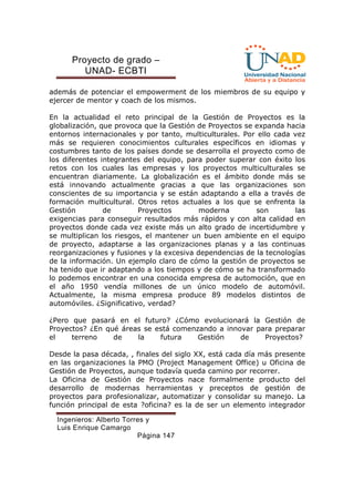 Proyecto de grado – 
UNAD- ECBTI 
además de potenciar el empowerment de los miembros de su equipo y 
ejercer de mentor y coach de los mismos. 
En la actualidad el reto principal de la Gestión de Proyectos es la 
globalización, que provoca que la Gestión de Proyectos se expanda hacia 
entornos internacionales y por tanto, multiculturales. Por ello cada vez 
más se requieren conocimientos culturales específicos en idiomas y 
costumbres tanto de los países donde se desarrolla el proyecto como de 
los diferentes integrantes del equipo, para poder superar con éxito los 
retos con los cuales las empresas y los proyectos multiculturales se 
encuentran diariamente. La globalización es el ámbito donde más se 
está innovando actualmente gracias a que las organizaciones son 
conscientes de su importancia y se están adaptando a ella a través de 
formación multicultural. Otros retos actuales a los que se enfrenta la 
Gestión de Proyectos moderna son las 
exigencias para conseguir resultados más rápidos y con alta calidad en 
proyectos donde cada vez existe más un alto grado de incertidumbre y 
se multiplican los riesgos, el mantener un buen ambiente en el equipo 
de proyecto, adaptarse a las organizaciones planas y a las continuas 
reorganizaciones y fusiones y la excesiva dependencias de la tecnologías 
de la información. Un ejemplo claro de cómo la gestión de proyectos se 
ha tenido que ir adaptando a los tiempos y de cómo se ha transformado 
lo podemos encontrar en una conocida empresa de automoción, que en 
el año 1950 vendía millones de un único modelo de automóvil. 
Actualmente, la misma empresa produce 89 modelos distintos de 
automóviles. ¿Significativo, verdad? 
¿Pero que pasará en el futuro? ¿Cómo evolucionará la Gestión de 
Proyectos? ¿En qué áreas se está comenzando a innovar para preparar 
el terreno de la futura Gestión de Proyectos? 
Desde la pasa década, , finales del siglo XX, está cada día más presente 
en las organizaciones la PMO (Project Management Office) u Oficina de 
Gestión de Proyectos, aunque todavía queda camino por recorrer. 
La Oficina de Gestión de Proyectos nace formalmente producto del 
desarrollo de modernas herramientas y preceptos de gestión de 
proyectos para profesionalizar, automatizar y consolidar su manejo. La 
función principal de esta ?oficina? es la de ser un elemento integrador 
Ingenieros: Alberto Torres y 
Luis Enrique Camargo 
Página 147 
 