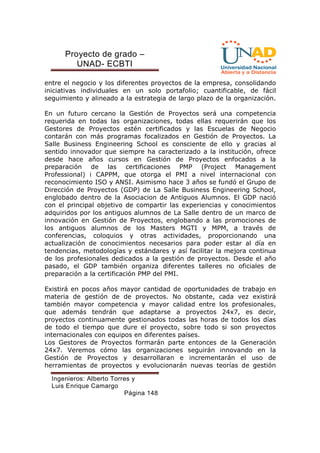 Proyecto de grado – 
UNAD- ECBTI 
entre el negocio y los diferentes proyectos de la empresa, consolidando 
iniciativas individuales en un solo portafolio; cuantificable, de fácil 
seguimiento y alineado a la estrategia de largo plazo de la organización. 
En un futuro cercano la Gestión de Proyectos será una competencia 
requerida en todas las organizaciones, todas ellas requerirán que los 
Gestores de Proyectos estén certificados y las Escuelas de Negocio 
contarán con más programas focalizados en Gestión de Proyectos. La 
Salle Business Engineering School es consciente de ello y gracias al 
sentido innovador que siempre ha caracterizado a la institución, ofrece 
desde hace años cursos en Gestión de Proyectos enfocados a la 
preparación de las certificaciones PMP (Project Management 
Professional) i CAPPM, que otorga el PMI a nivel internacional con 
reconocimiento ISO y ANSI. Asimismo hace 3 años se fundó el Grupo de 
Dirección de Proyectos (GDP) de La Salle Business Engineering School, 
englobado dentro de la Asociacion de Antiguos Alumnos. El GDP nació 
con el principal objetivo de compartir las experiencias y conocimientos 
adquiridos por los antiguos alumnos de La Salle dentro de un marco de 
innovación en Gestión de Proyectos, englobando a las promociones de 
los antiguos alumnos de los Masters MGTI y MPM, a través de 
conferencias, coloquios y otras actividades, proporcionando una 
actualización de conocimientos necesarios para poder estar al día en 
tendencias, metodologías y estándares y así facilitar la mejora continua 
de los profesionales dedicados a la gestión de proyectos. Desde el año 
pasado, el GDP también organiza diferentes talleres no oficiales de 
preparación a la certificación PMP del PMI. 
Existirá en pocos años mayor cantidad de oportunidades de trabajo en 
materia de gestión de de proyectos. No obstante, cada vez existirá 
también mayor competencia y mayor calidad entre los profesionales, 
que además tendrán que adaptarse a proyectos 24x7, es decir, 
proyectos continuamente gestionados todas las horas de todos los días 
de todo el tiempo que dure el proyecto, sobre todo si son proyectos 
internacionales con equipos en diferentes países. 
Los Gestores de Proyectos formarán parte entonces de la Generación 
24x7. Veremos cómo las organizaciones seguirán innovando en la 
Gestión de Proyectos y desarrollaran e incrementarán el uso de 
herramientas de proyectos y evolucionarán nuevas teorías de gestión 
Ingenieros: Alberto Torres y 
Luis Enrique Camargo 
Página 148 
 
