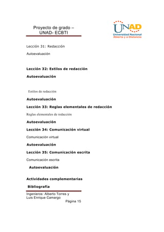 Proyecto de grado – 
UNAD- ECBTI 
Ingenieros: Alberto Torres y 
Luis Enrique Camargo 
Página 15 
Lección 31: Redacción 
Autoevaluación 
Lección 32: Estilos de redacción 
Autoevaluación 
Estilos de redacción 
Autoevaluación 
Lección 33: Reglas elementales de redacción 
Reglas elementales de redacción 
Autoevaluación 
Lección 34: Comunicación virtual 
Comunicación virtual 
Autoevaluación 
Lección 35: Comunicación escrita 
Comunicación escrita 
Autoevaluación 
Actividades complementarias 
Bibliografía 
 