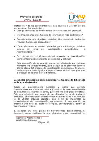 Proyecto de grado – 
UNAD- ECBTI 
profesores y de los documentalistas. Los asuntos a la orden del día 
son entonces los siguientes: 
· ¿Tengo necesidad de volver sobre ciertas etapas del proceso? 
· ¿He inspeccionado las fuentes de información más pertinentes? 
· Considerando mis objetivos iníciales, ¿he consultado todos los 
recursos huma, nos disponibles? 
· ¿Debo documentar nuevas variables para mi trabajo, redefinir 
incluso mi tema de investigación., ampliándolo o 
restringiéndolo? 
· En relación con el alcance de mi proyecto de investigación, 
¿tengo información suficiente en cantidad y calidad? 
Esta operación de evaluación puede ser efectuada en cualquier 
momento del procedimiento, aun si aquí se la presenta como la 
última etapa del proceso de investigación documental. En efecto, 
nada obliga al investigador a esperar hasta el final para proceder 
a efectuar el balance de su itinerario. 
Veintiséis estrategias para maximizar el trabajo de biblioteca 
en la era electrónica 
Existe un procedimiento metódico y lógico que permite 
documentarse en la era electrónica y dominar la masa considerable 
de documentos, escritos u otros, que contiene una gran biblioteca. 
Este procedimiento que acaba de ser descrito no es sin embargo 
exclusivo. El investigador avezado debe explorar otras vías, incluida 
la de utilizar algunos secretos, con el fin de maximizar su 
procedimiento de investigación documental. A continuación se 
presenta una lista de estas estrategias, descubiertas a partir de 
experiencias vividas. 
1. Elaborar una lista propia de herramientas documentales. Si 
descubre, como resultado de una búsqueda o por casualidad, en 
Ingenieros: Alberto Torres y 
Luis Enrique Camargo 
Página 152 
 