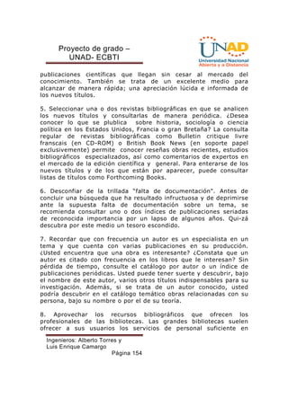 Proyecto de grado – 
UNAD- ECBTI 
publicaciones científicas que llegan sin cesar al mercado del 
conocimiento. También se trata de un excelente medio para 
alcanzar de manera rápida; una apreciación lúcida e informada de 
los nuevos títulos. 
5. Seleccionar una o dos revistas bibliográficas en que se analicen 
los nuevos títulos y consultarlas de manera periódica. ¿Desea 
conocer lo que se plublica sobre historia, sociología o ciencia 
política en los Estados Unidos, Francia o gran Bretaña? La consulta 
regular de revistas bibliográficas como Bulletin critique livre 
franscais (en CD-ROM) o British Book News (en soporte papel 
exclusivemente) permite conocer reseñas obras recientes, estudios 
bibliográficos especializados, así como comentarios de expertos en 
el mercado de la edición científica y general. Para enterarse de los 
nuevos títulos y de los que están por aparecer, puede consultar 
listas de títulos como Forthcoming Books. 
6. Desconfiar de la trillada “falta de documentación. Antes de 
concluir una búsqueda que ha resultado infructuosa y de deprimirse 
ante la supuesta falta de documentación sobre un tema, se 
recomienda consultar uno o dos índices de publicaciones seriadas 
de reconocida importancia por un lapso de algunos años. Qui-zá 
descubra por este medio un tesoro escondido. 
7. Recordar que con frecuencia un autor es un especialista en un 
tema y que cuenta con varias publicaciones en su producción. 
¿Usted encuentra que una obra es interesante? ¿Constata que un 
autor es citado con frecuencia en los libros que le interesan? Sin 
pérdida de tiempo, consulte el catálogo por autor o un índice de 
publicaciones periódicas. Usted puede tener suerte y descubrir, bajo 
el nombre de este autor, varios otros títulos indispensables para su 
investigación. Además, si se trata de un autor conocido, usted 
podría descubrir en el catálogo temático obras relacionadas con su 
persona, bajo su nombre o por el de su teoría. 
8. Aprovechar los recursos bibliográficos que ofrecen los 
profesionales de las bibliotecas. Las grandes bibliotecas suelen 
ofrecer a sus usuarios los servicios de personal suficiente en 
Ingenieros: Alberto Torres y 
Luis Enrique Camargo 
Página 154 
 