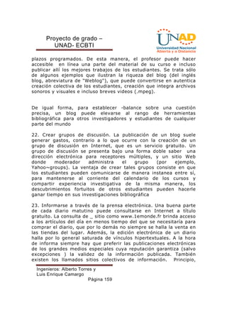 Proyecto de grado – 
UNAD- ECBTI 
plazos programados. De esta manera, el profesor puede hacer 
accesible en línea una parte del material de su curso e incluso 
publicar allí los mejores trabajos de los estudiantes. Se trata sólo 
de algunos ejemplos que ilustran la riqueza del blog (del inglés 
blog, abreviatura de Weblog), que puede convertirse en autentica 
creación colectiva de los estudiantes, creación que integra archivos 
sonoros y visuales e incluso breves videos (.mpeg). 
De igual forma, para establecer -balance sobre una cuestión 
precisa, un blog puede elevarse al rango de herramientas 
bibliográfica para otros investigadores y estudiantes de cualquier 
parte del mundo 
22. Crear grupos de discusión. La publicación de un blog suele 
generar gastos, contrario a lo que ocurre con la creación de un 
grupo de discusión en Internet, que es un servicio gratuito. Un 
grupo de discusión se presenta bajo una forma doble saber una 
dirección electrónica para receptores múltiples, y un sitio Web 
donde moderador administra el grupo (por ejemplo, 
Yahoo~groups). La ventaja de crear tales grupos consiste en que 
los estudiantes pueden comunicarse de manera instanea entre sí, 
para mantenerse al corriente del calendario de los cursos y 
compartir experiencia investigativa de la misma manera, los 
descubrimientos fortuitos de otros estudiantes pueden hacerle 
ganar tiempo en sus investigaciones bibliográfica 
23. Informarse a través de la prensa electrónica. Una buena parte 
de cada diario matutino puede consultarse en Internet a título 
gratuito. La consulta de _ sitio como www.1emonde.fr brinda acceso 
a los artículos del día en menos tiempo del que se necesitaría para 
comprar el diario, que por lo demás no siempre se halla la venta en 
las tiendas del lugar. Además, la edición electrónica de un diario 
halla por lo general saturada de vínculos hipertextuales. A la hora 
de informa siempre hay que preferir las publicaciones electrónicas 
de los grandes medios especiales cuya reputación garantiza (salvo 
excepciones ) la validez de la información publicada. También 
existen los llamados sitios colectivos de información. Principio, 
Ingenieros: Alberto Torres y 
Luis Enrique Camargo 
Página 159 
 