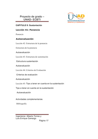 Proyecto de grado – 
UNAD- ECBTI 
CAPITULO 9: Sustentación 
Lección 41: Ponencia 
Ingenieros: Alberto Torres y 
Luis Enrique Camargo 
Página 17 
Ponencia 
Autoevaluación 
Lección 42: Estructura de la ponencia 
Estructura de la ponencia 
Autoevaluación 
Lección 43: Estructura de sustentación 
Estructura sustentación 
Autoevaluación 
Lección 44: Criterios de Evaluación 
Criterios de evaluación 
Autoevaluación 
Lección 45: Tips a tener en cuenta en la sustentación 
Tips a tener en cuenta en la sustentación 
Autoevaluación 
Actividades complementarias 
Bibliografía 
 
