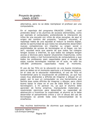 Proyecto de grado – 
UNAD- ECBTI 
alternativa, pero no se debe reemplazar el profesor por una 
computadora. 
En el reportaje del programa ENLACES (1992), el cual 
pretendía dotar a los alumnos de accesos elementales, como 
por ejemplo el computador, pretendiendo la interacción de 
niños de una escuela con niños de otras escuelas, de aquí el 
origen del nombre del proyecto, “enlazar” escuelas, el 
reportaje habla de una equidad al reducir la brecha digital, 
dando la oportunidad de que todos los estudiantes desarrollen 
nuevas competencias sin importar su origen social o 
posibilidades de acceso de tecnologías en el hogar, ¿es tan 
así?, equidad sería que aparte de que todos los colegios 
tengan acceso a Internet, es que todos los colegios tengan 
acceso a técnicos para reparar situaciones inoportunas, como 
caídas de redes o mal funcionamiento de computadores y que 
todos los profesores sean capacitados para el manejo de 
estas nuevas tecnologías insertas en el aula, no sólo los 
100.000 profesores capacitados hasta el momento. 
El uso de las TICs en la educación es una buena iniciativa, 
pero se deben en el momento oportuno y el tiempo necesario, 
en el caso de la educación matemática, el uso de TICs es 
fundamental para la visualización de problemas, ya que hay 
cosas muy abstractas y difíciles de imaginar o dibujar en un 
papel, por lo que un computador es una herramienta que 
facilita esas cosas difíciles de imaginar y dibujar, pero ¿Será 
bueno basar la clase en el uso de Data Show o de otras 
tecnologías?, a mi parecer no, ya que el alumno debe 
aprender de forma empírica, manipulando materiales y 
resolviendo ejercicios para desarrollar su capacidad de 
abstracción e incentivar la creatividad, al alumno se le debe 
desarrollar el pensamiento crítico y con el abuso del uso de 
tecnologías se pierde toda esta transversalidad de la 
enseñanza. 
Hay muchos testimonios de alumnos que aseguran que el 
Ingenieros: Alberto Torres y 
Luis Enrique Camargo 
Página 197 
 