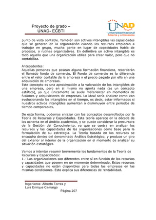 Proyecto de grado – 
UNAD- ECBTI 
punto de vista contable. También son activos intangibles las capacidades 
que se generan en la organización cuando los recursos empiezan a 
trabajar en grupo, mucha gente en lugar de capacidades habla de 
procesos, o rutinas organizativas. En definitiva un activo intangible es 
todo aquello que una organización utiliza para crear valor, pero que no 
contabiliza. 
Antecedentes: 
Aquellas personas que posean alguna formación financiera, recordarán 
el llamado fondo de comercio. El Fondo de comercio es la diferencia 
entre el valor contable de la empresa y el precio pagado por ella en una 
adquisición de empresas. 
Este concepto es una aproximación a la valoración de los intangibles de 
una empresa, pero en sí mismo no aporta nada (es un concepto 
estático), ya que únicamente se suele materializar en momentos de 
fusiones y adquisiciones de empresas. Lo ideal sería analizar como van 
evolucionando los intangibles en el tiempo, es decir, estar informados si 
nuestros activos intangibles aumentan o disminuyen entre periodos de 
tiempo comparables. 
De esta forma, podemos enlazar con los conceptos desarrollados por la 
Teoría de Recursos y Capacidades. Esta teoría aparece en la década de 
los ochenta en el ámbito académico, y se puede considerar la precursora 
de la Gestión del Conocimiento, ya que se centra en analizar los 
recursos y las capacidades de las organizaciones como base para la 
formulación de su estrategia. La Teoría basada en los recursos se 
encuadra dentro del denominado Análisis Estratégico, y produce un giro 
del exterior al interior de la organización en el momento de analizar su 
situación estratégica. 
Vamos a intentar resumir brevemente los fundamentos de la Teoría de 
Recursos y Capacidades: 
1.- Las organizaciones son diferentes entre sí en función de los recursos 
y capacidades que poseen en un momento determinado. Estos recursos 
y capacidades no están disponibles para todas las empresas en las 
mismas condiciones. Esto explica sus diferencias de rentabilidad. 
Ingenieros: Alberto Torres y 
Luis Enrique Camargo 
Página 207 
 