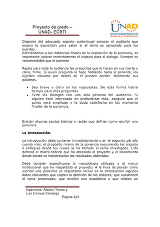 Proyecto de grado – 
UNAD- ECBTI 
Disponer del adecuado soporte audiovisual conocer el auditorio que 
espera la exposición para saber si el tema es apropiado para los 
oyentes. 
Refiriéndonos a las instancias finales de la exposición de la ponencia, es 
importante valorar correctamente el espacio para el dialogo. Siempre es 
recomendable que el ponente 
Repita para toda la audiencia las preguntas que le hacen en voz fuerte y 
clara, firme. Si quien pregunta lo hace hablando hacia el ponente, los 
oyentes situados por detrás de él pueden perder fácilmente sus 
palabras. 
· Sea breve y claro en las respuestas. De esta forma habrá 
tiempo para más preguntas. 
· Evite los diálogos con una sola persona del auditorio. Si 
alguien está interesado en profundizar más, asegure que el 
punto será ampliado y la duda satisfecha en los momento 
finales de la ponencia. 
Existen algunas pautas básicas o reglas que definen como escribir una 
ponencia. 
Ingenieros: Alberto Torres y 
Luis Enrique Camargo 
Página 223 
La Introducción. 
La introducción debe contener inmediatamente o en el segundo párrafo 
cuanto más, el propósito mismo de la ponencia resumiendo los ángulos 
o enfoques desde los cuales se ha tomado el tema investigado. Esto 
definirá el marco teórico que ha abrazado al proyecto y el lineamiento 
desde donde se interpretaran los resultados obtenidos. 
Debe también especificarse la metodología utilizada y el marco 
institucional que ha respaldado el proyecto. A la hora de pensar como 
escribir una ponencia es importante incluir en la introducción algunos 
datos relevantes que capten la atención de los lectores, que cuestionen 
el tema presentado, que revelen una estadística o que relaten un 
 