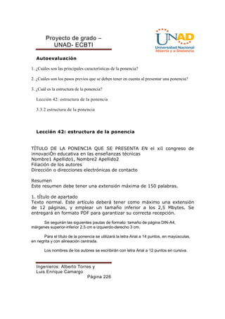Proyecto de grado – 
UNAD- ECBTI 
Ingenieros: Alberto Torres y 
Luis Enrique Camargo 
Página 226 
Autoevaluación 
1. ¿Cuáles son las principales características de la ponencia? 
2. ¿Cuáles son los pasos previos que se deben tener en cuenta al presentar una ponencia? 
3. ¿Cuál es la estructura de la ponencia? 
Lección 42: estructura de la ponencia 
3.3.2 estructura de la ponencia 
Lección 42: estructura de la ponencia 
TÍTULO DE LA PONENCIA QUE SE PRESENTA EN el xiI congreso de 
innovaciÓn educativa en las enseñanzas técnicas 
Nombre1 Apellido1, Nombre2 Apellido2 
Filiación de los autores 
Dirección o direcciones electrónicas de contacto 
Resumen 
Este resumen debe tener una extensión máxima de 150 palabras. 
1. tÍtulo de apartado 
Texto normal. Este artículo deberá tener como máximo una extensión 
de 12 páginas, y emplear un tamaño inferior a los 2,5 Mbytes. Se 
entregará en formato PDF para garantizar su correcta recepción. 
Se seguirán las siguientes pautas de formato: tamaño de página DIN-A4, 
márgenes superior-inferior 2.5 cm e izquierdo-derecho 3 cm. 
Para el título de la ponencia se utilizará la letra Arial a 14 puntos, en mayúsculas, 
en negrita y con alineación centrada. 
Los nombres de los autores se escribirán con letra Arial a 12 puntos en cursiva. 
 