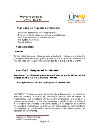 Proyecto de grado – 
UNAD- ECBTI 
Tecnología en Regencia de Farmacia: 
Servicios farmacéuticos hospitalarios 
Establecimientos farmacéuticos ambulatorios 
Uso adecuado de los medicamentos 
Productos naturales 
Salud pública 
Autoevaluación 
Consulta 
Revise detenidamente, el reglamento estudiantil, reglamento académico 
y el reglamento de investigación y concluya acerca de los lineamientos 
relacionados con los proyectos de grados de la E.C.B.T.I de la UNAD. 
Lección 3: Propiedad Intelectual 
Propiedad intelectual y responsabilidades en la Universidad 
Nacional Abierta y a Distancia- UNAD 
La reglamentación de la propiedad intelectual 
Del SNCyT (El Sistema Nacional de Ciencia y Tecnología), se derivó en 
1995 el Sistema Nacional de Innovación –SNI–, con el objeto de 
implementar una estrategia de desarrollo empresarial orientada a la 
generación de nuevos productos y procesos, a la adaptación tecnológica, 
a la capacitación avanzada de trabajadores y a la adopción de cambios 
en la cultura empresarial. Lo anterior, con el propósito de incrementar la 
productividad y competitividad de las empresas y del sector productivo 
nacional en su conjunto. 
Ingenieros: Alberto Torres y 
Luis Enrique Camargo 
Página 23 
 