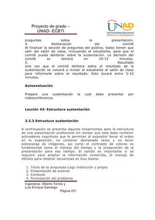 Proyecto de grado – 
UNAD- ECBTI 
preguntas sobre la presentación. 
4. Deliberación del comité 
Al finalizar la sección de preguntas del público, todos tienen que 
salir del salón de clase, incluyendo el estudiante, para que el 
comité pueda deliberar sobre la sustentación. La decisión del 
comité se tomará en 10-15 minutos. 
5. Resultado 
Una vez que el comité delibere sobre el resultado de la 
sustentación se volverá a invitar al estudiante al salón de clase 
para informarle sobre el resultado. Esto durará entre 5-10 
minutos. 
Ingenieros: Alberto Torres y 
Luis Enrique Camargo 
Página 231 
Autoevaluación 
Prepare una sustentación la cual debe presentar por 
videoconferencia. 
Lección 43: Estructura sustentación 
3.3.3 Estructura sustentación 
A continuación se presenta algunos lineamientos para la estructura 
de una presentación profesional sin olvidar que esta debe contener 
activadores cognitivos que le permitan al expositor llevar el orden 
en la exposición, no contener demasiado texto y no tener 
sobrecarga de imágenes, así como el contraste de colores es 
fundamental como el manejo del tiempo y la preparación de la 
presentación para ese tiempo. El sonido es importante si se 
requiere para ampliar la información contenida, el manejo de 
efectos para mostrar secuencias es muy bueno. 
1. Titulo de la propuesta Logo institución y propio 
2. Presentación de autores 
3. Contexto 
4. Formulación del problema 
 