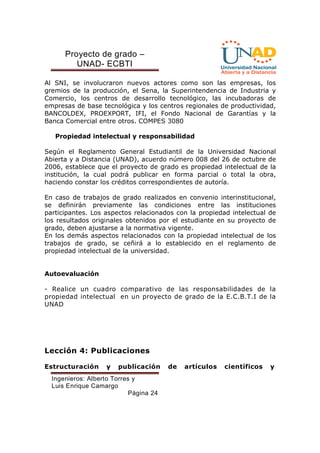 Proyecto de grado – 
UNAD- ECBTI 
Al SNI, se involucraron nuevos actores como son las empresas, los 
gremios de la producción, el Sena, la Superintendencia de Industria y 
Comercio, los centros de desarrollo tecnológico, las incubadoras de 
empresas de base tecnológica y los centros regionales de productividad, 
BANCOLDEX, PROEXPORT, IFI, el Fondo Nacional de Garantías y la 
Banca Comercial entre otros. COMPES 3080 
Propiedad intelectual y responsabilidad 
Según el Reglamento General Estudiantil de la Universidad Nacional 
Abierta y a Distancia (UNAD), acuerdo número 008 del 26 de octubre de 
2006, establece que el proyecto de grado es propiedad intelectual de la 
institución, la cual podrá publicar en forma parcial o total la obra, 
haciendo constar los créditos correspondientes de autoría. 
En caso de trabajos de grado realizados en convenio interinstitucional, 
se definirán previamente las condiciones entre las instituciones 
participantes. Los aspectos relacionados con la propiedad intelectual de 
los resultados originales obtenidos por el estudiante en su proyecto de 
grado, deben ajustarse a la normativa vigente. 
En los demás aspectos relacionados con la propiedad intelectual de los 
trabajos de grado, se ceñirá a lo establecido en el reglamento de 
propiedad intelectual de la universidad. 
Ingenieros: Alberto Torres y 
Luis Enrique Camargo 
Página 24 
Autoevaluación 
- Realice un cuadro comparativo de las responsabilidades de la 
propiedad intelectual en un proyecto de grado de la E.C.B.T.I de la 
UNAD 
Lección 4: Publicaciones 
Estructuración y publicación de artículos científicos y 
 