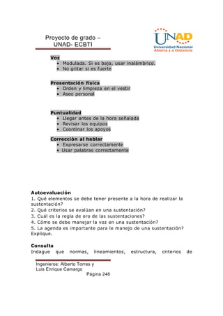 Proyecto de grado – 
UNAD- ECBTI 
Ingenieros: Alberto Torres y 
Luis Enrique Camargo 
Página 246 
Voz 
• Modulada. Si es baja, usar inalámbrico. 
• No gritar si es fuerte 
Presentación física 
• Orden y limpieza en el vestir 
• Aseo personal 
Puntualidad 
• Llegar antes de la hora señalada 
• Revisar los equipos 
• Coordinar los apoyos 
Corrección al hablar 
• Expresarse correctamente 
• Usar palabras correctamente 
Autoevaluación 
1. Qué elementos se debe tener presente a la hora de realizar la 
sustentación? 
2. Qué criterios se evalúan en una sustentación? 
3. Cuál es la regla de oro de las sustentaciones? 
4. Cómo se debe manejar la voz en una sustentación? 
5. La agenda es importante para le manejo de una sustentación? 
Explique. 
Consulta 
Indague que normas, lineamientos, estructura, criterios de 
 