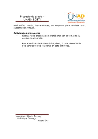 Proyecto de grado – 
UNAD- ECBTI 
evaluación, medio, herramientas, se requiere para realizar una 
sustentación virtual. 
Actividades propuestas 
· Realizar una presentación profesional con el tema de su 
propuesta de grado. 
Puede realizarla en PowerPoint, flash, u otra herramienta 
que considere que le aporta en esta actividad. 
Ingenieros: Alberto Torres y 
Luis Enrique Camargo 
Página 247 
 