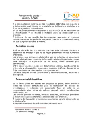 Proyecto de grado – 
UNAD- ECBTI 
Y la interpretación concreta de los resultados obtenidos con respecto a 
la información suministrada en la revisión de la literatura, sin faltar a la 
ética para justificar la conclusión. 
En las recomendaciones se sugieren la socialización de los resultados de 
la investigación y los medios y métodos para su introducción en la 
práctica. 
E indicarse de ser posible los interrogantes asociados al problema 
tratado que no se les pude dar respuesta durante el trabajo realizado y 
los que surgieron durante el mismo. 
Ingenieros: Alberto Torres y 
Luis Enrique Camargo 
Página 35 
Apéndices anexos 
Aquí se ubicarán los documentos que han sido utilizados durante el 
desarrollo del trabajo y que no se hayan presentado en los numerales 
anteriores. 
Los anexos son secciones adicionales que se adjuntan al documento 
escrito, el objetivo es presentar información adicional importante, ya sea 
para prolongar la explicación de los datos, como también para 
confirmarlos. 
Entre estos tenemos copias de documentos, planos, cuestionarios de 
entrevista y observación, programas, cuadros, gráficos, diagramas de 
flujo, resultados de laboratorios, cronogramas, etc. 
Ubicados después de las conclusiones y recomendaciones, antes de la 
bibliografía. 
Referencias bibliográficas 
Es la última parte del escrito del proyecto de grado, debe presentar 
todas las fuentes consultadas para la realización del trabajo de 
investigación y redacción del documento final en esta no es 
recomendable citar obras de cultura general, como enciclopedias, 
diccionarios, etc. 
Las fuentes pueden ser libros, revistas, boletines, entrevista, periódicos 
y documentos varios(referencias electrónicas o de Internet). 
A manera de ilustración presentamos una forma para la elaboración de 
la bibliografía. 
Aunque el estudiante deberá consultar para este ítem: 
 