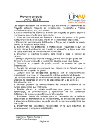 Proyecto de grado – 
UNAD- ECBTI 
Las responsabilidades del estudiante que desarrolla las alternativas de 
Proyecto aplicado, Proyecto de investigación, Monografía y Práctica 
profesional dirigida, son, entre otras: 
a. Enviar informes de avance al director del proyecto de grado, según el 
cronograma concertado para este efecto. 
b. Poner en conocimiento del Director o Asesor del proyecto de grado, 
cualquier problema que pueda incidir en los resultados esperados. 
c. Cumplir las orientaciones del Director o Asesor del proyecto de grado, 
dentro de los plazos estipulados. 
d. Cumplir con los protocolos o metodologías requeridas según las 
características disciplinarias del trabajo en ejecución, y llevar una base 
de datos adecuada de la información acumulada. 
e. Organizar la logística necesaria para llevar a cabo el trabajo de 
campo. 
f. Entregar el producto final del trabajo, para la revisión por parte del 
Director o Asesor asignado y realizar los ajustes a que haya lugar. 
g. Sustentar su proyecto de grado, cuando se amerite tal tipo de 
presentación. 
h. Cumplir las demás orientaciones que establezca la Escuela para el 
desarrollo del proyecto de grado. 
i. Cumplir con las obligaciones pactadas con el establecimiento, 
organización o gremio, en el caso de la práctica profesional dirigida. 
Las responsabilidades de los estudiantes en las alternativas de grado de 
Créditos de postgrado en el nivel de Especialización y de Curso de 
Actualización, son: 
a. Realizar procesos de reconocimiento del material didáctico de los 
cursos académicos que matricula. 
b. Diseñar planes de trabajo académico para generar procesos de 
aprendizaje, de profundización y apropiación de los contenidos 
didácticos, de los cursos académicos matriculados. 
c. Establecer líneas de trabajo para el desarrollo de actividades 
académicas de transferencia de conocimiento, de situaciones conocidas 
a situaciones desconocidas, en cada uno de los cursos académicos que 
matricula. 
d. Desarrollar las actividades relacionadas en la guía didáctica, de 
acuerdo con el cronograma establecido. 
Ingenieros: Alberto Torres y 
Luis Enrique Camargo 
Página 41 
 