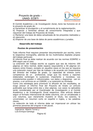Proyecto de grado – 
UNAD- ECBTI 
El Comité Académico y de Investigación Zonal, tiene las funcione en el 
le proyecto de grado de: 
a) Garantizar la divulgación y el cumplimiento de la reglamentación. 
b) Propiciar y fomentar aéreas de conocimiento integradas y que 
requieran del trabajo de Proyectos de Grado. 
c) Mantener una base de datos actualizada de los proyectos realizados y 
en ejecución. 
d) Disponer de una base de datos de pares académicos y jurados. 
Desarrollo del trabajo 
Pautas de presentación 
Todo informe final requiere presentar documentación por escrito, como 
la respectiva monografía, además de los multimedios digitales propios 
del trabajo particular. 
El informe final se debe realizar de acuerdo con las normas ICONTEC o 
APA según sea el caso. 
La extensión del trabajo escrito se sugiere que sea de máximo 100 
páginas en letra normal, doble espacio (equivalente a 50 páginas sin 
espacio entre líneas), excepto en aquellos casos en los que se requiera 
una extensión mayor por tipo de trabajo o de acuerdo con lineamientos 
del Director del trabajo de grado. La capacidad de síntesis como 
competencia de un profesional, exige que los textos y reportes 
elaborados contengan lo sustancial, importante y novedoso. Los 
complementos pueden ir referenciados. Los datos y diagramas van en 
anexos, o en archivos en un CDROM, y su extensión es ilimitada. 
Como una estrategia para promover la difusión de los resultados, se 
exige anexar al informe final del Proyecto de Grado un artículo 
publicable que tenga entre dos y diez páginas. Los casos no aplicables 
serán considerados por el Coordinador de Investigación o el Comité 
Académico y de Investigación Zonal respectivo. Este artículo deberá 
seguir el formato internacional de doble columna, con un encabezado a 
una columna, que claramente muestre el titulo, los autores, la 
universidad, un resumen corto en español e ingles, y las palabras 
claves. 
La redacción de todo el informe debe ser impersonal sin utilizar las 
primeras personas del singular ni del plural. 
Ingenieros: Alberto Torres y 
Luis Enrique Camargo 
Página 42 
 