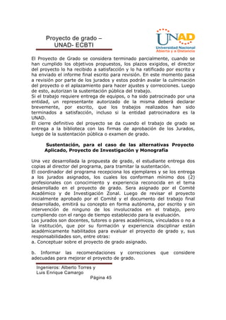 Proyecto de grado – 
UNAD- ECBTI 
El Proyecto de Grado se considera terminado parcialmente, cuando se 
han cumplido los objetivos propuestos, los plazos exigidos, el director 
del proyecto lo ha recibido a satisfacción y lo ha ratificado por escrito y 
ha enviado el informe final escrito para revisión. En este momento pasa 
a revisión por parte de los jurados y estos podrán avalar la culminación 
del proyecto o el aplazamiento para hacer ajustes y correcciones. Luego 
de esto, autorizan la sustentación pública del trabajo. 
Si el trabajo requiere entrega de equipos, o ha sido patrocinado por una 
entidad, un representante autorizado de la misma deberá declarar 
brevemente, por escrito, que los trabajos realizados han sido 
terminados a satisfacción, incluso si la entidad patrocinadora es la 
UNAD. 
El cierre definitivo del proyecto se da cuando el trabajo de grado se 
entrega a la biblioteca con las firmas de aprobación de los Jurados, 
luego de la sustentación pública o examen de grado. 
Sustentación, para el caso de las alternativas Proyecto 
Aplicado, Proyecto de Investigación y Monografía 
Una vez desarrollada la propuesta de grado, el estudiante entrega dos 
copias al director del programa, para tramitar la sustentación. 
El coordinador del programa recepciona los ejemplares y se los entrega 
a los jurados asignados, los cuales los conforman mínimo dos (2) 
profesionales con conocimiento y experiencia reconocida en el tema 
desarrollado en el proyecto de grado. Sera asignado por el Comité 
Académico y de Investigación Zonal. Luego de revisar el proyecto 
inicialmente aprobado por el Comité y el documento del trabajo final 
desarrollado, emitirá su concepto en forma autónoma, por escrito y sin 
intervención de ninguno de los involucrados en el trabajo, pero 
cumpliendo con el rango de tiempo establecido para la evaluación. 
Los jurados son docentes, tutores o pares académicos, vinculados o no a 
la institución, que por su formación y experiencia disciplinar están 
académicamente habilitados para evaluar el proyecto de grado y, sus 
responsabilidades son, entre otras: 
a. Conceptuar sobre el proyecto de grado asignado. 
b. Informar las recomendaciones y correcciones que considere 
adecuadas para mejorar el proyecto de grado. 
Ingenieros: Alberto Torres y 
Luis Enrique Camargo 
Página 45 
 