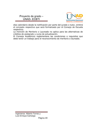 Proyecto de grado – 
UNAD- ECBTI 
días calendario desde la notificación por parte del jurado o tutor, emitirá 
el concepto respectivo que será formalizado por el Consejo de Escuela 
respectivo. 
La mención de Meritorio o Laureado no aplica para las alternativas de 
créditos de postgrado y curso de actualización. 
El Consejo Académico reglamentara las condiciones o requisitos que 
debe tener un trabajo para el reconocimiento de meritorio o laureado. 
Ingenieros: Alberto Torres y 
Luis Enrique Camargo 
Página 49 
 