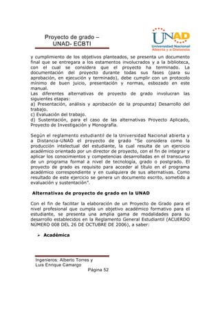Proyecto de grado – 
UNAD- ECBTI 
y cumplimiento de los objetivos planteados, se presenta un documento 
final que se entregara a los estamentos involucrados y a la biblioteca, 
con el cual se considera que el proyecto ha terminado. La 
documentación del proyecto durante todas sus fases (para su 
aprobación, en ejecución y terminado), debe cumplir con un protocolo 
mínimo de buen juicio, presentación y normas, esbozado en este 
manual. 
Las diferentes alternativas de proyecto de grado involucran las 
siguientes etapas: 
a) Presentación, análisis y aprobación de la propuesta) Desarrollo del 
trabajo. 
c) Evaluación del trabajo. 
d) Sustentación, para el caso de las alternativas Proyecto Aplicado, 
Proyecto de Investigación y Monografía. 
Según el reglamento estudiantil de la Universidad Nacional abierta y 
a Distancia-UNAD el proyecto de grado “Se considera como la 
producción intelectual del estudiante, la cual resulta de un ejercicio 
académico orientado por un director de proyecto, con el fin de integrar y 
aplicar los conocimientos y competencias desarrolladas en el transcurso 
de un programa formal a nivel de tecnología, grado o postgrado. El 
proyecto de grado es requisito para acceder al título en el programa 
académico correspondiente y en cualquiera de sus alternativas. Como 
resultado de este ejercicio se genera un documento escrito, sometido a 
evaluación y sustentación”. 
Alternativas de proyecto de grado en la UNAD 
Con el fin de facilitar la elaboración de un Proyecto de Grado para el 
nivel profesional que cumpla un objetivo académico formativo para el 
estudiante, se presenta una amplia gama de modalidades para su 
desarrollo establecidos en la Reglamento General Estudiantil (ACUERDO 
NÚMERO 008 DEL 26 DE OCTUBRE DE 2006), a saber: 
Ingenieros: Alberto Torres y 
Luis Enrique Camargo 
Página 52 
 Académica 
 
