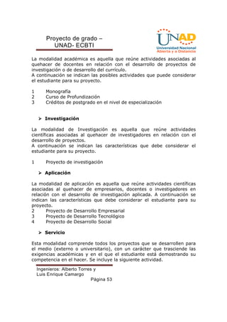 Proyecto de grado – 
UNAD- ECBTI 
La modalidad académica es aquella que reúne actividades asociadas al 
quehacer de docentes en relación con el desarrollo de proyectos de 
investigación o de desarrollo del currículo. 
A continuación se indican las posibles actividades que puede considerar 
el estudiante para su proyecto. 
1 Monografía 
2 Curso de Profundización 
3 Créditos de postgrado en el nivel de especialización 
Ingenieros: Alberto Torres y 
Luis Enrique Camargo 
Página 53 
 Investigación 
La modalidad de Investigación es aquella que reúne actividades 
científicas asociadas al quehacer de investigadores en relación con el 
desarrollo de proyectos. 
A continuación se indican las características que debe considerar el 
estudiante para su proyecto. 
1 Proyecto de investigación 
 Aplicación 
La modalidad de aplicación es aquella que reúne actividades científicas 
asociadas al quehacer de empresarios, docentes o investigadores en 
relación con el desarrollo de investigación aplicada. A continuación se 
indican las características que debe considerar el estudiante para su 
proyecto. 
2 Proyecto de Desarrollo Empresarial 
3 Proyecto de Desarrollo Tecnológico 
4 Proyecto de Desarrollo Social 
 Servicio 
Esta modalidad comprende todos los proyectos que se desarrollen para 
el medio (externo o universitario), con un carácter que trasciende las 
exigencias académicas y en el que el estudiante está demostrando su 
competencia en el hacer. Se incluye la siguiente actividad. 
 