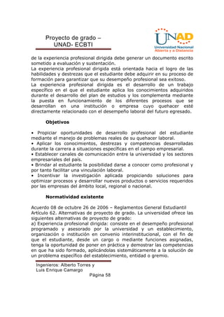 Proyecto de grado – 
UNAD- ECBTI 
de la experiencia profesional dirigida debe generar un documento escrito 
sometido a evaluación y sustentación. 
La experiencia profesional dirigida está orientada hacia el logro de las 
habilidades y destrezas que el estudiante debe adquirir en su proceso de 
formación para garantizar que su desempeño profesional sea exitoso. 
La experiencia profesional dirigida es el desarrollo de un trabajo 
específico en el que el estudiante aplica los conocimientos adquiridos 
durante el desarrollo del plan de estudios y los complementa mediante 
la puesta en funcionamiento de los diferentes procesos que se 
desarrollan en una institución o empresa cuyo quehacer esté 
directamente relacionado con el desempeño laboral del futuro egresado. 
Ingenieros: Alberto Torres y 
Luis Enrique Camargo 
Página 58 
Objetivos 
• Propiciar oportunidades de desarrollo profesional del estudiante 
mediante el manejo de problemas reales de su quehacer laboral. 
• Aplicar los conocimientos, destrezas y competencias desarrolladas 
durante la carrera a situaciones específicas en el campo empresarial. 
• Establecer canales de comunicación entre la universidad y los sectores 
empresariales del país. 
• Brindar al estudiante la posibilidad darse a conocer como profesional y 
por tanto facilitar una vinculación laboral. 
• Incentivar la investigación aplicada propiciando soluciones para 
optimizar procesos y desarrollar nuevos productos o servicios requeridos 
por las empresas del ámbito local, regional o nacional. 
Normatividad existente 
Acuerdo 08 de octubre 26 de 2006 – Reglamentos General Estudiantil 
Artículo 62. Alternativas de proyecto de grado. La universidad ofrece las 
siguientes alternativas de proyecto de grado: 
a) Experiencia profesional dirigida: consiste en el desempeño profesional 
programado y asesorado por la universidad y un establecimiento, 
organización o institución en convenio interinstitucional, con el fin de 
que el estudiante, desde un cargo o mediante funciones asignadas, 
tenga la oportunidad de poner en práctica y demostrar las competencias 
en que ha sido formado, aplicándolas sistemáticamente a la solución de 
un problema específico del establecimiento, entidad o gremio. 
 