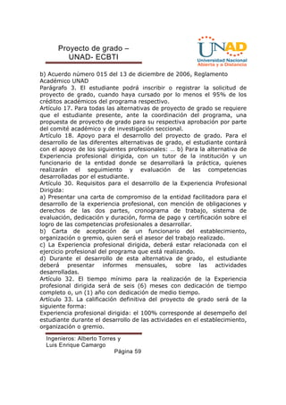 Proyecto de grado – 
UNAD- ECBTI 
b) Acuerdo número 015 del 13 de diciembre de 2006, Reglamento 
Académico UNAD 
Parágrafo 3. El estudiante podrá inscribir o registrar la solicitud de 
proyecto de grado, cuando haya cursado por lo menos el 95% de los 
créditos académicos del programa respectivo. 
Artículo 17. Para todas las alternativas de proyecto de grado se requiere 
que el estudiante presente, ante la coordinación del programa, una 
propuesta de proyecto de grado para su respectiva aprobación por parte 
del comité académico y de investigación seccional. 
Artículo 18. Apoyo para el desarrollo del proyecto de grado. Para el 
desarrollo de las diferentes alternativas de grado, el estudiante contará 
con el apoyo de los siguientes profesionales: … b) Para la alternativa de 
Experiencia profesional dirigida, con un tutor de la institución y un 
funcionario de la entidad donde se desarrollará la práctica, quienes 
realizarán el seguimiento y evaluación de las competencias 
desarrolladas por el estudiante. 
Artículo 30. Requisitos para el desarrollo de la Experiencia Profesional 
Dirigida: 
a) Presentar una carta de compromiso de la entidad facilitadora para el 
desarrollo de la experiencia profesional, con mención de obligaciones y 
derechos de las dos partes, cronograma de trabajo, sistema de 
evaluación, dedicación y duración, forma de pago y certificación sobre el 
logro de las competencias profesionales a desarrollar. 
b) Carta de aceptación de un funcionario del establecimiento, 
organización o gremio, quien será el asesor del trabajo realizado. 
c) La Experiencia profesional dirigida, deberá estar relacionada con el 
ejercicio profesional del programa que está realizando. 
d) Durante el desarrollo de esta alternativa de grado, el estudiante 
deberá presentar informes mensuales, sobre las actividades 
desarrolladas. 
Artículo 32. El tiempo mínimo para la realización de la Experiencia 
profesional dirigida será de seis (6) meses con dedicación de tiempo 
completo o, un (1) año con dedicación de medio tiempo. 
Artículo 33. La calificación definitiva del proyecto de grado será de la 
siguiente forma: 
Experiencia profesional dirigida: el 100% corresponde al desempeño del 
estudiante durante el desarrollo de las actividades en el establecimiento, 
organización o gremio. 
Ingenieros: Alberto Torres y 
Luis Enrique Camargo 
Página 59 
 