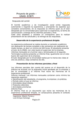 Proyecto de grado – 
UNAD- ECBTI 
Ingenieros: Alberto Torres y 
Luis Enrique Camargo 
Página 61 
Respuesta del comité 
El Comité académico y de investigación zonal emite respuesta 
autorizando o negando la experiencia, y precisando los aspectos que 
considere convenientes. En la respuesta se informa quien es el tutor 
designado por la Universidad para supervisar la experiencia, la forma de 
comunicación y entrega de los informes parciales y final. 
Cada zona establece y socializa un cronograma para la realizar 
presentación de las solicitudes y la entrega de las respuestas. 
Desarrollo de la experiencia profesional dirigida 
La experiencia profesional se realiza durante un semestre académico 
con dedicación de tiempo completo o dos semestres con dedicación de 
medio tiempo, es decir un mínimo de 640 horas. El estudiante presenta 
al tutor de la UNAD, con visto bueno el supervisor de la empresa, 
informes mensuales en el primer caso y bimensuales en el segundo. 
Terminada la práctica presenta un informe final, igualmente con el visto 
bueno del supervisor de la empresa. 
El tutor designado por la Universidad realiza por lo menos dos vistas al 
sitio de práctica y deja constancia de ello. 
Presentación de los informes parciales y final 
Los informes parciales dan cuenta del avance en el desarrollo de la 
práctica de acuerdo con la propuesta inicial aprobada por la empresa y 
por la universidad y el informe final reúne las memorias de la 
experiencia profesional. 
Informe mensual: Los informes mensuales contienen como mínimo los 
siguientes aspectos: 
• Identificación del estudiante, el programa, la empresa y la práctica. 
• Período sobre el que se informa. 
• Actividades desarrolladas 
• Productos obtenidos 
• Actividades prioritarias 
Informe final: 
El informe final es un documento que reúne las memorias de la 
experiencia profesional dirigida, en consecuencia presenta el contexto 
 