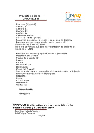Proyecto de grado – 
UNAD- ECBTI 
Resumen (abstract) 
Capítulo I 
Capítulo II 
Capítulo III 
Capítulo IV 
Apéndices anexos 
Referencias bibliográficas 
Preguntas a responder durante el desarrollo del trabajo. 
Presentación y sustentación del proyecto de grado 
Norma técnica ICONTEC 1486 
Protocolo administrativo para la presentación de proyecto de 
grado en la UNAD 
Presentación, análisis y aprobación de la propuesta 
Desarrollo del trabajo 
Pautas de presentación 
Plazos 
Retiros 
Del Estudiante 
Del Director 
Cierre del Proyecto 
Sustentación, para el caso de las alternativas Proyecto Aplicado, 
Proyecto de Investigación y Monografía 
Requisitos 
Fecha 
Presentación 
Documentos 
Calificación 
Ingenieros: Alberto Torres y 
Luis Enrique Camargo 
Página 7 
Autoevaluación 
Bibliografía 
CAPITULO 2: Alternativas de grado en la Universidad 
Nacional Abierta y a Distancia- UNAD 
 