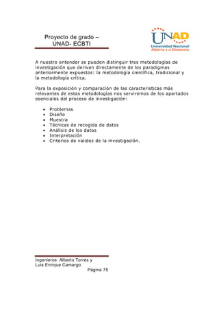 Proyecto de grado – 
UNAD- ECBTI 
A nuestro entender se pueden distinguir tres metodologías de 
investigación que derivan directamente de los paradigmas 
anteriormente expuestos: la metodología científica, tradicional y 
la metodología crítica. 
Para la exposición y comparación de las características más 
relevantes de estas metodologías nos serviremos de los apartados 
esenciales del proceso de investigación: 
· Problemas 
· Diseño 
· Muestra 
· Técnicas de recogida de datos 
· Análisis de los datos 
· Interpretación 
· Criterios de validez de la investigación. 
Ingenieros: Alberto Torres y 
Luis Enrique Camargo 
Página 75 
 