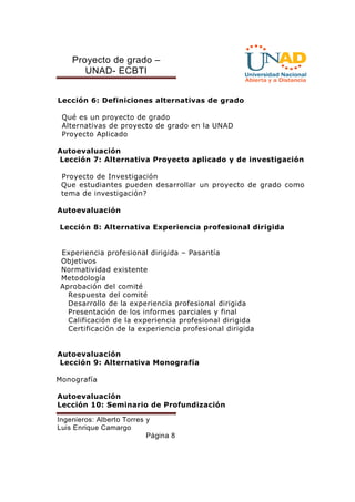 Proyecto de grado – 
UNAD- ECBTI 
Lección 6: Definiciones alternativas de grado 
Qué es un proyecto de grado 
Alternativas de proyecto de grado en la UNAD 
Proyecto Aplicado 
Autoevaluación 
Lección 7: Alternativa Proyecto aplicado y de investigación 
Proyecto de Investigación 
Que estudiantes pueden desarrollar un proyecto de grado como 
tema de investigación? 
Ingenieros: Alberto Torres y 
Luis Enrique Camargo 
Página 8 
Autoevaluación 
Lección 8: Alternativa Experiencia profesional dirigida 
Experiencia profesional dirigida – Pasantía 
Objetivos 
Normatividad existente 
Metodología 
Aprobación del comité 
Respuesta del comité 
Desarrollo de la experiencia profesional dirigida 
Presentación de los informes parciales y final 
Calificación de la experiencia profesional dirigida 
Certificación de la experiencia profesional dirigida 
Autoevaluación 
Lección 9: Alternativa Monografía 
Monografía 
Autoevaluación 
Lección 10: Seminario de Profundización 
 