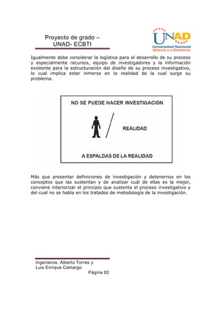 Proyecto de grado – 
UNAD- ECBTI 
Igualmente debe considerar la logística para el desarrollo de su proceso 
y especialmente recursos, equipo de investigadores y la información 
existente para la estructuración del diseño de su proceso investigativo, 
lo cual implica estar inmerso en la realidad de la cual surge su 
problema. 
Más que presentar definiciones de investigación y detenernos en los 
conceptos que las sustentan y de analizar cuál de ellas es la mejor, 
conviene interiorizar el principio que sustenta el proceso investigativo y 
del cual no se habla en los tratados de metodología de la investigación. 
Ingenieros: Alberto Torres y 
Luis Enrique Camargo 
Página 82 
 