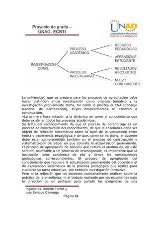 Proyecto de grado – 
UNAD- ECBTI 
La universidad que se prepara para los procesos de acreditación debe 
hacer distinción entre investigación como proceso temático y la 
investigación propiamente dicha, tal como lo plantea el CNA (Consejo 
Nacional de Acreditación), cuyos delineamientos se esbozan a 
continuación. 
«La primera hace relación a la dinámica en torno al conocimiento que 
debe existir en todos los procesos académicos. 
Se trata del reconocimiento de que el proceso de aprendizaje es un 
proceso de construcción del conocimiento, de que la enseñanza debe ser 
objeto de reflexión sistemática sobre la base de la vinculación entre 
teoría y experiencia pedagógica y de que, como se ha dicho, el docente 
debe estar comprometido también en el proceso de construcción y 
sistematización del saber en que consiste la actualización permanente. 
El proceso de apropiación de saberes que realiza el alumno es, en este 
sentido, asimilable a un proceso de investigación; es importante que la 
institución tome conciencia de ello y derive las consecuencias 
pedagógicas correspondientes. El proceso de apropiación del 
conocimiento que requiere la actualización permanente del docente y el 
de exploración sistemática de la práctica pedagógica que realiza para 
cualificar su tarea educativa, son también investigación formativa. 
Pero ni la reflexión que los docentes cotidianamente realizan sobre la 
práctica de la enseñanza, ni el trabajo realizado por los estudiantes bajo 
la dirección de un profesor para cumplir las exigencias de una 
Ingenieros: Alberto Torres y 
Luis Enrique Camargo 
Página 84 
 