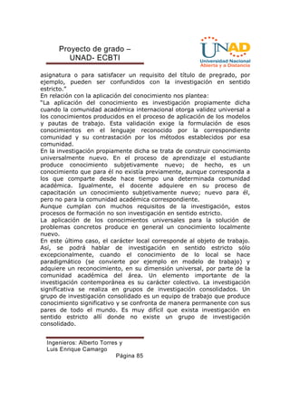 Proyecto de grado – 
UNAD- ECBTI 
asignatura o para satisfacer un requisito del título de pregrado, por 
ejemplo, pueden ser confundidos con la investigación en sentido 
estricto.” 
En relación con la aplicación del conocimiento nos plantea: 
“La aplicación del conocimiento es investigación propiamente dicha 
cuando la comunidad académica internacional otorga validez universal a 
los conocimientos producidos en el proceso de aplicación de los modelos 
y pautas de trabajo. Esta validación exige la formulación de esos 
conocimientos en el lenguaje reconocido por la correspondiente 
comunidad y su contrastación por los métodos establecidos por esa 
comunidad. 
En la investigación propiamente dicha se trata de construir conocimiento 
universalmente nuevo. En el proceso de aprendizaje el estudiante 
produce conocimiento subjetivamente nuevo; de hecho, es un 
conocimiento que para él no existía previamente, aunque corresponda a 
los que comparte desde hace tiempo una determinada comunidad 
académica. Igualmente, el docente adquiere en su proceso de 
capacitación un conocimiento subjetivamente nuevo; nuevo para él, 
pero no para la comunidad académica correspondiente. 
Aunque cumplan con muchos requisitos de la investigación, estos 
procesos de formación no son investigación en sentido estricto. 
La aplicación de los conocimientos universales para la solución de 
problemas concretos produce en general un conocimiento localmente 
nuevo. 
En este último caso, el carácter local corresponde al objeto de trabajo. 
Así, se podrá hablar de investigación en sentido estricto sólo 
excepcionalmente, cuando el conocimiento de lo local se hace 
paradigmático (se convierte por ejemplo en modelo de trabajo) y 
adquiere un reconocimiento, en su dimensión universal, por parte de la 
comunidad académica del área. Un elemento importante de la 
investigación contemporánea es su carácter colectivo. La investigación 
significativa se realiza en grupos de investigación consolidados. Un 
grupo de investigación consolidado es un equipo de trabajo que produce 
conocimiento significativo y se confronta de manera permanente con sus 
pares de todo el mundo. Es muy difícil que exista investigación en 
sentido estricto allí donde no existe un grupo de investigación 
consolidado. 
Ingenieros: Alberto Torres y 
Luis Enrique Camargo 
Página 85 
 