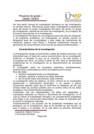 Proyecto de grado – 
UNAD- ECBTI 
Por otra parte, aunque la investigación formativa no sea investigación 
en sentido estricto, difícilmente puede haber investigación propiamente 
dicha allí donde no existe investigación formativa. De hecho, un grupo 
de investigación, además de ser actor de investigación, es un espacio de 
formación permanente en la investigación. 
La investigación formativa es una exigencia para todo tipo de institución 
y de programa académico. La investigación en sentido estricto es 
obligatoria para las universidades y para todas las instituciones de 
educación superior cuya Misión y Proyecto Institucional incluyan la 
generación de conocimientos como una de sus tareas fundamentales.» 
Características de la investigación 
La investigación recoge conocimientos o datos de fuentes primarias y los 
sistematiza para el logro de nuevos conocimientos. No es investigación 
confirmar o recopilar lo que ya es conocido o ha sido escrito o 
investigado por otros, se puede sí partir de ello; pero la característica 
fundamental de la investigación es el descubrimiento de principios 
generales. 
El investigador parte de resultados anteriores, planteamientos, 
proposiciones o propuestas en torno al problema que le ocupa. 
Para ello debe: 
· Plantear cuidadosamente una metodología. 
· Recoger, registrar y analizar los datos obtenidos. 
· De no existir estos instrumentos, debe crearlos. 
La investigación debe ser objetiva, es decir, elimina en el investigador 
preferencias y sentimientos personales, y se resiste a buscar 
únicamente aquellos datos que le confirmen su hipótesis; de ahí que 
emplea todas las pruebas posibles para el control crítico de los datos 
recogidos y los procedimientos empleados. 
Finalmente, una vez sistematizados, los datos son registrados y 
expresados mediante un informe o documento de investigación, en el 
cual se indican la metodología utilizada y los procedimientos empleados 
para llegar a las conclusiones presentadas, las cuales se sustentan por 
la misma investigación realizada. 
Tradicionalmente y de acuerdo con los propósitos inmediatos que se 
persiguen con la investigación, ésta se ha dividido en dos formas: la 
pura o básica y la aplicada. En la vida diaria se afrontan diferentes 
Ingenieros: Alberto Torres y 
Luis Enrique Camargo 
Página 86 
 