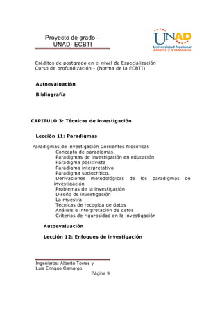 Proyecto de grado – 
UNAD- ECBTI 
Créditos de postgrado en el nivel de Especialización 
Curso de profundización - (Norma de la ECBTI) 
Ingenieros: Alberto Torres y 
Luis Enrique Camargo 
Página 9 
Autoevaluación 
Bibliografía 
CAPITULO 3: Técnicas de investigación 
Lección 11: Paradigmas 
Paradigmas de investigación Corrientes filosóficas 
Concepto de paradigmas. 
Paradigmas de investigación en educación. 
Paradigma positivista 
Paradigma interpretativo 
Paradigma sociocrítico. 
Derivaciones metodológicas de los paradigmas de 
investigación 
Problemas de la investigación 
Diseño de investigación 
La muestra 
Técnicas de recogida de datos 
Análisis e interpretación de datos 
Criterios de rigurosidad en la investigación 
Autoevaluación 
Lección 12: Enfoques de investigación 
 