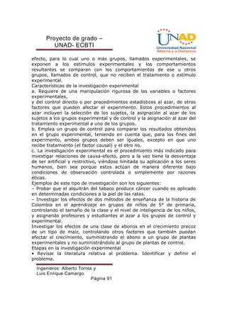 Proyecto de grado – 
UNAD- ECBTI 
efecto, para lo cual uno o más grupos, llamados experimentales, se 
exponen a los estímulos experimentales y los comportamientos 
resultantes se comparan con los comportamientos de ese u otros 
grupos, llamados de control, que no reciben el tratamiento o estímulo 
experimental. 
Características de la investigación experimental 
a. Requiere de una manipulación rigurosa de las variables o factores 
experimentales, 
y del control directo o por procedimientos estadísticos al azar, de otros 
factores que pueden afectar el experimento. Estos procedimientos al 
azar incluyen la selección de los sujetos, la asignación al azar de los 
sujetos a los grupos experimental y de control y la asignación al azar del 
tratamiento experimental a uno de los grupos. 
b. Emplea un grupo de control para comparar los resultados obtenidos 
en el grupo experimental, teniendo en cuenta que, para los fines del 
experimento, ambos grupos deben ser iguales, excepto en que uno 
recibe tratamiento (el factor causal) y el otro no. 
c. La investigación experimental es el procedimiento más indicado para 
investigar relaciones de causa-efecto, pero a la vez tiene la desventaja 
de ser artificial y restrictivo, viéndose limitada su aplicación a los seres 
humanos, bien sea porque estos actúan de manera diferente bajo 
condiciones de observación controlada o simplemente por razones 
éticas. 
Ejemplos de este tipo de investigación son los siguientes: 
– Probar que el alquitrán del tabaco produce cáncer cuando es aplicado 
en determinadas condiciones a la piel de las ratas. 
– Investigar los efectos de dos métodos de enseñanza de la historia de 
Colombia en el aprendizaje en grupos de niños de 5° de primaria, 
controlando el tamaño de la clase y el nivel de inteligencia de los niños, 
y asignando profesores y estudiantes al azar a los grupos de control y 
experimental. 
Investigar los efectos de una clase de abonos en el crecimiento precoz 
de un tipo de maíz, controlando otros factores que también puedan 
afectar el crecimiento, suministrando el abono a un grupo de plantas 
experimentales y no suministrándolo al grupo de plantas de control. 
Etapas en la investigación experimental 
• Revisar la literatura relativa al problema. Identificar y definir el 
problema. 
Ingenieros: Alberto Torres y 
Luis Enrique Camargo 
Página 91 
 