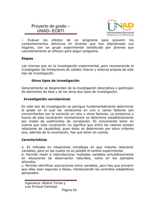 Proyecto de grado – 
UNAD- ECBTI 
– Evaluar los efectos de un programa para prevenir los 
comportamientos delictivos en jóvenes que han abandonado sus 
hogares, con un grupo experimental constituido por jóvenes que 
voluntariamente se ofrecen para seguir programa. 
Ingenieros: Alberto Torres y 
Luis Enrique Camargo 
Página 93 
Etapas 
Las mismas que en la investigación experimental, pero reconociendo el 
investigador las limitaciones de validez interna y externa propias de este 
tipo de investigación. 
Otros tipos de investigación 
Generalmente se desprenden de la investigación descriptiva o participan 
de elementos de ésta y de los otros dos tipos de investigación. 
Investigación correlacional 
En este tipo de investigación se persigue fundamentalmente determinar 
el grado en el cual las variaciones en uno o varios factores son 
concomitantes con la variación en otro u otros factores. La existencia y 
fuerza de esta covariación normalmente se determina estadísticamente 
por medio de coeficientes de correlación. Es conveniente tener en 
cuenta que esta covariación no significa que entre los valores existan 
relaciones de causalidad, pues éstas se determinan por otros criterios 
que, además de la covariación, hay que tener en cuenta. 
Características 
a. Es indicado en situaciones complejas en que importa relacionar 
variables, pero en las cuales no es posible el control experimental. 
b. Permite medir e interrelacionar múltiples variables simultáneamente 
en situaciones de observación naturales, como en los ejemplos 
ofrecidos. 
c. Permite identificar asociaciones entre variables, pero hay que prevenir 
que ellas sean espurias o falsas, introduciendo los controles estadísticos 
apropiados. 
 