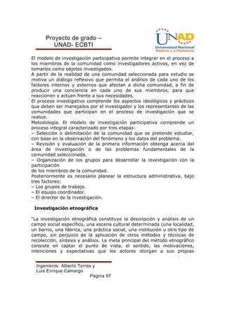 Proyecto de grado – 
UNAD- ECBTI 
El modelo de investigación participativa permite integrar en el proceso a 
los miembros de la comunidad como investigadores activos, en vez de 
tomarlos como objetos investigados. 
A partir de la realidad de una comunidad seleccionada para estudio se 
motiva un diálogo reflexivo que permita el análisis de cada uno de los 
factores internos y externos que afectan a dicha comunidad, a fin de 
producir una conciencia en cada uno de sus miembros, para que 
reaccionen y actúen frente a sus necesidades. 
El proceso investigativo comprende los aspectos ideológicos y prácticos 
que deben ser manejados por el investigador y los representantes de las 
comunidades que participan en el proceso de investigación que se 
realice. 
Metodología. El modelo de investigación participativa comprende un 
proceso integral caracterizado por tres etapas: 
– Selección o delimitación de la comunidad que se pretende estudiar, 
con base en la observación del fenómeno y los datos del problema. 
– Revisión y evaluación de la primera información obtenga acerca del 
área de investigación o de los problemas fundamentales de la 
comunidad seleccionada. 
– Organización de los grupos para desarrollar la investigación con la 
participación 
de los miembros de la comunidad. 
Posteriormente es necesario planear la estructura administrativa, bajo 
tres factores: 
– Los grupos de trabajo. 
– El equipo coordinador. 
– El director de la investigación. 
Investigación etnográfica 
“La investigación etnográfica constituye la descripción y análisis de un 
campo social específico, una escena cultural determinada (una localidad, 
un barrio, una fábrica, una práctica social, una institución u otro tipo de 
campo, sin perjuicio de la aplicación de otros métodos y técnicas de 
recolección, síntesis y análisis. La meta principal del método etnográfico 
consiste en captar el punto de vista, el sentido, las motivaciones, 
intenciones y expectativas que los actores otorgan a sus propias 
Ingenieros: Alberto Torres y 
Luis Enrique Camargo 
Página 97 
 