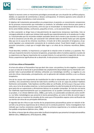 CIENCIAS	
  PSICOSOCIALES	
  I	
  
                María	
  del	
  Carmen	
  Ortego	
  Maté;	
  Santiago	
  López	
  González;	
  María	
  Lourdes	
  Álvarez	
  Trigueros	
  


Explicó	
   la	
   neurosis	
   como	
   un	
   mecanismo	
   psicológico	
   provocado	
   por	
   una	
   situación	
   de	
   conflicto	
   psíquico,	
  
debido	
  a	
  la	
  oposición	
  de	
  sentimientos	
  o	
  deseos	
  contrapuestos.	
  El	
  síntoma	
  aparecía	
  como	
  solución	
  al	
  
conflicto	
  al	
  negar	
  el	
  problema	
  a	
  nivel	
  consciente.	
  
El	
  objetivo	
  del	
  tratamiento	
  psicoanalítico	
  era	
  proporcionar	
  al	
  paciente	
  un	
  conocimiento	
  comprensivo	
  
de	
  los	
  procesos	
  inconscientes	
  que	
  motivaban	
  su	
  conducta.	
  Se	
  utilizaban	
  varias	
  técnicas	
  para	
  poner	
  al	
  
descubierto	
  los	
  procesos	
  inconscientes,	
  entre	
  las	
  que	
  se	
  encontraban:	
  la	
  interpretación	
  de	
  los	
  sueños	
  y	
  
de	
  los	
  actos	
  fallidos	
  (olvidos,	
  confusiones,	
  pequeños	
  errores...)	
  y	
  la	
  asociación	
  libre.	
  
La	
   libre	
   asociación	
   se	
   dirige	
   hacia	
   el	
   descubrimiento	
   de	
   experiencias	
   tempranas	
   reprimidas.	
   Esto	
   se	
  
conseguía	
  pidiendo	
  al	
  sujeto	
  que	
  relatase	
  todo	
  aquello	
  que	
  espontáneamente	
  se	
  le	
  pasaba	
  por	
  la	
  cabe-­‐
za.	
  Freud	
  pensaba	
  que	
  los	
  recuerdos	
  estaban	
  asociados	
  dentro	
  de	
  la	
  mente	
  y	
  que	
  sacando	
  a	
  la	
  superfi-­‐
cie	
  de	
  la	
  conciencia	
  uno	
  de	
  ellos,	
  por	
  asociación	
  irán	
  saliendo	
  todos	
  los	
  demás	
  hasta	
  que	
  salía	
  aquella	
  
idea	
  que	
  era	
  la	
  causa	
  de	
  los	
  síntomas	
  neuróticos.	
  A	
  través	
  de	
  la	
  libre	
  asociación	
  el	
  terapeuta	
  y	
  el	
  pa-­‐
ciente	
   lograban	
   una	
   comprensión	
   consciente	
   de	
   la	
   conducta	
   actual.	
   Freud	
   llamó	
   insight	
   a	
   esta	
   com-­‐
prensión	
   consciente	
   y	
   creyó	
   que	
   el	
   insight	
   daba	
   lugar	
   a	
   un	
   alivio	
   de	
   los	
   síntomas	
   neuróticos	
   (Baker,	
  
1988).	
  
Freud	
  describió,	
  también,	
  la	
  importancia	
  y	
  el	
  papel	
  de	
  la	
  relación	
  entre	
  el	
  analista	
  y	
  su	
  paciente.	
  Pos-­‐
tuló	
  que	
  el	
  paciente	
  durante	
  el	
  proceso	
  terapéutico,	
  proyectaba	
  sobre	
  el	
  analista	
  aspectos	
  cruciales	
  de	
  
su	
   experiencia	
   con	
   figuras	
   importantes	
   de	
   su	
   propia	
   historia,	
   lo	
   cual	
   permitía	
   la	
   reaparición	
  de	
   los	
   con-­‐
flictos	
  y	
  experiencias	
  significativas	
  de	
  su	
  desarrollo.	
  A	
  este	
  proceso	
  lo	
  denominó	
  transferencia.	
  


1.2.4.3	
  Las	
  críticas	
  al	
  Psicoanálisis	
  
A	
  la	
  hora	
  de	
  valorar	
  el	
  Psicoanálisis	
  hay	
  que	
  decir	
  dos	
  cosas:	
  una	
  positiva	
  y	
  la	
  otra	
  negativa.	
  La	
  positiva	
  
es	
   que	
   se	
   trata	
   de	
   la	
   teoría	
   de	
   la	
   personalidad	
   más	
   ampliamente	
   desarrollada	
   que	
   ha	
   intentando	
   com-­‐
prender	
   toda	
   la	
   personalidad	
   del	
   individuo	
   utilizando	
   una	
   metodología	
   científica.	
   La	
   negativa	
   es	
   una	
  
serie	
  de	
  críticas	
  relacionadas,	
  principalmente,	
  con	
  la	
  aplicación	
  del	
  método	
  científico	
  y	
  con	
  su	
  eficacia	
  
terapéutica.	
  
Una	
  de	
  las	
  causas	
  más	
  importantes	
  de	
  insatisfacción	
  ha	
  sido	
  la	
  relacionada	
  con	
  su	
  status	
  como	
  teoría	
  
científica.	
  Una	
  característica	
  esencial	
  de	
  toda	
  teoría	
  científica	
  es	
  la	
  de	
  ser	
  capaz	
  de	
  producir	
  hipótesis	
  
fácilmente	
  contrastables.	
  Toda	
  hipótesis	
  científica	
  debe	
  ser	
  verificable,	
  de	
  forma	
  que	
  si	
  hay	
  que	
  recha-­‐
zarla,	
  sea	
  a	
  la	
  luz	
  de	
  pruebas	
  empíricas.	
  La	
  teoría	
  psicoanalítica	
  ha	
  sido	
  formulada	
  de	
  tal	
  forma	
  que	
  una	
  
gran	
   parte	
   de	
   sus	
   suposiciones	
   y	
   afirmaciones	
   básicas	
   no	
   se	
   pueden	
   comprobar.	
   Se	
   trata	
   de	
   una	
   teoría	
  
tan	
  indefinida	
  experimentalmente	
  que	
  sus	
  proposiciones	
  no	
  se	
  pueden	
  contrastar	
  empíricamente,	
  ni	
  
se	
   prueban,	
   ni	
   se	
   refutan	
   (Beltrán-­‐Llera,	
   1988)	
   y,	
   por	
   tanto,	
   es	
   cuestionable	
   considerarla	
   como	
   científi-­‐
ca.	
  Los	
  fallos	
  metodológicos	
  que	
  presenta	
  la	
  teoría	
  psicoanalítica,	
  así	
  como	
  la	
  falta	
  de	
  control	
  experi-­‐
mental	
  con	
  que	
  se	
  muestran	
  los	
  estudios	
  de	
  los	
  casos	
  que	
  el	
  Psicoanálisis	
  expone	
  como	
  verificación	
  de	
  
sus	
  teorías	
  son	
  otras	
  de	
  sus	
  principales	
  deficiencias.	
  
El	
  segundo	
  tipo	
  de	
  crítica	
  es	
  que	
  muchas	
  de	
  las	
  proposiciones	
  psicoanalíticas	
  ponen	
  en	
  relación	
  el	
  de-­‐
sarrollo	
  y	
  las	
  primeras	
  experiencias	
  de	
  la	
  infancia	
  con	
  la	
  conducta	
  posterior.	
  Varios	
  investigadores	
  han	
  
indicado	
   que	
   muchas	
   conexiones	
   específicas	
   entre	
   las	
   primeras	
   experiencias	
   y	
   la	
   conducta	
   adulta	
   no	
  
han	
  podido	
  comprobarse	
  (Beltrán-­‐Llera,	
  1988).	
  
Por	
  último,	
  el	
  tercer	
  tipo	
  de	
  críticas	
  versa	
  sobre	
  la	
  eficacia	
  terapéutica	
  que	
  presenta	
  la	
  terapia	
  psicoanalítica	
  
(Beltrán-­‐Llera,	
  1988)(Eysenck,	
  1972)	
  (Eysenck,	
  1986).	
  




                                                                                  15	
  
 