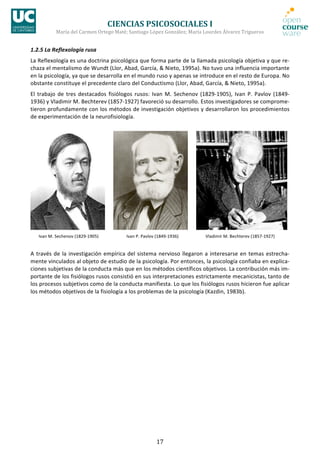 CIENCIAS	
  PSICOSOCIALES	
  I	
  
                   María	
  del	
  Carmen	
  Ortego	
  Maté;	
  Santiago	
  López	
  González;	
  María	
  Lourdes	
  Álvarez	
  Trigueros	
  


1.2.5	
  La	
  Reflexología	
  rusa	
  
La	
   Reflexología	
   es	
   una	
   doctrina	
   psicológica	
   que	
   forma	
   parte	
   de	
   la	
   llamada	
   psicología	
   objetiva	
   y	
   que	
   re-­‐
chaza	
  el	
  mentalismo	
  de	
  Wundt	
  (Llor,	
  Abad,	
  García,	
  &	
  Nieto,	
  1995a).	
  No	
  tuvo	
  una	
  influencia	
  importante	
  
en	
  la	
  psicología,	
  ya	
  que	
  se	
  desarrolla	
  en	
  el	
  mundo	
  ruso	
  y	
  apenas	
  se	
  introduce	
  en	
  el	
  resto	
  de	
  Europa.	
  No	
  
obstante	
  constituye	
  el	
  precedente	
  claro	
  del	
  Conductismo	
  (Llor,	
  Abad,	
  García,	
  &	
  Nieto,	
  1995a).	
  
El	
   trabajo	
   de	
   tres	
   destacados	
   fisiólogos	
   rusos:	
   Ivan	
   M.	
   Sechenov	
   (1829-­‐1905),	
   Ivan	
   P.	
   Pavlov	
   (1849-­‐
1936)	
  y	
  Vladimir	
  M.	
  Bechterev	
  (1857-­‐1927)	
  favoreció	
  su	
  desarrollo.	
  Estos	
  investigadores	
  se	
  comprome-­‐
tieron	
  profundamente	
  con	
  los	
  métodos	
  de	
  investigación	
  objetivos	
  y	
  desarrollaron	
  los	
  procedimientos	
  
de	
  experimentación	
  de	
  la	
  neurofisiología.	
  




                                                     	
  	
  	
  	
  	
  	
                                                 	
  	
  	
  	
  	
  	
                                                        	
  
	
     Ivan	
  M.	
  Sechenov	
  (1829-­‐1905)	
                                Ivan	
  P.	
  Pavlov	
  (1849-­‐1936)	
                                Vladimir	
  M.	
  Bechterev	
  (1857-­‐1927)	
  


A	
   través	
   de	
   la	
   investigación	
   empírica	
   del	
   sistema	
   nervioso	
   llegaron	
   a	
   interesarse	
   en	
   temas	
   estrecha-­‐
mente	
  vinculados	
  al	
  objeto	
  de	
  estudio	
  de	
  la	
  psicología.	
  Por	
  entonces,	
  la	
  psicología	
  confiaba	
  en	
  explica-­‐
ciones	
  subjetivas	
  de	
  la	
  conducta	
  más	
  que	
  en	
  los	
  métodos	
  científicos	
  objetivos.	
  La	
  contribución	
  más	
  im-­‐
portante	
   de	
   los	
   fisiólogos	
   rusos	
   consistió	
   en	
   sus	
   interpretaciones	
   estrictamente	
   mecanicistas,	
   tanto	
   de	
  
los	
  procesos	
  subjetivos	
  como	
  de	
  la	
  conducta	
  manifiesta.	
  Lo	
  que	
  los	
  fisiólogos	
  rusos	
  hicieron	
  fue	
  aplicar	
  
los	
  métodos	
  objetivos	
  de	
  la	
  fisiología	
  a	
  los	
  problemas	
  de	
  la	
  psicología	
  (Kazdin,	
  1983b).	
  




                                                                                                       17	
  
 