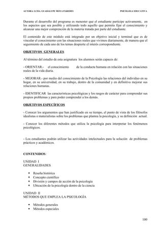 AUTORA: LCDA. GUADALUPE MOYA PAREDES PSICOLOGA EDUCATIVA
Durante el desarrollo del programa es menester que el estudiante participe activamente, en
los aspectos que sea posible y utilizando todo aquello que permita fijar el conocimiento y
alcanzar una mejor comprención de la materia tratada por parte del estudiante.
El contenido de este módulo está integrado por un objetivo inicial y terminal que es de
vincular el conocimiento con las situaciones reales que vivimos diariamente, de manera que el
seguimiento de cada uno de los temas despierte el interés correspondiente.
OBJETIVOS GENERALES
Al término del estudio de esta asignatura los alumnos serán capaces de:
- ORIENTAR.- el conocimiento de la conducta humana en relación con las situaciones
reales de la vida diaria.
- MEJORAR.- por medio del conocimiento de la Psicología las relaciones del individuo en su
hogar, en su universidad, en su trabajo, dentro de la comunidad y en definitiva mejorar sus
relaciones humanas.
- IDENTIFICAR las características psicológicas y los rasgos de carácter para comprender sus
propios problemas y para poder comprender a los demás.
OBJETIVOS ESPECÍFICOS
- Conocer los argumentos que han justificado en su tiempo, el punto de vista de los filósofos
idealistas o materialistas sobre los problemas que plantea la psicología, y su definición actual.
- Conocer los diferentes métodos que utiliza la psicología para interpretar los fenómenos
psicológicos.
- Los estudiantes podrán utilizar las actividades intelectuales para la solución de problemas
prácticos y académicos.
CONTENIDOS:
UNIDAD I
GENERALIDADES
 Reseña histórica
 Concepto científico
 División y campos de acción de la psicología
 Ubicación de la psicología dentro de la ciencia
UNIDAD II
MÉTODOS QUE EMPLEA LA PSICOLOGÍA
 Métodos generales
 Métodos especiales
100
 