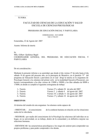 AUTORA: LCDA. GUADALUPE MOYA PAREDES PSICOLOGA EDUCATIVA
………………..
TUTORA
FACULTAD DE CIENCIAS DE LA EDUCACIÓN Y SALUD
ESCUELA DE CIENCIAS PSICOLÓGICAS
PROGRAMA DE EDUCACIÓN INICIAL Y PARVULARIA
ESMERALDAS – ECUADOR
Telf. 2-724-415
Esmeraldas, 22 de Agosto del 2007
Asunto: Informe de tutoría
Sr.
MSc. Gilbert Quiñónez Bagüí
COORDINADOR GENERAL DEL PROGRAMA DE EDUCACION INICIAL Y
PARVULARIA
De mi consideración.-
Mediante la presente informo a su autoridad, que desde el día viernes 27 de julio hasta el día
sábado 18 de agosto del presente año, en la parroquia de Montalvo, en el paralelo “F” del
programa de Educación Inicial y parvularia en el cual dirigí la tutoría en la asignatura de:
Psicología General a los alumnos del primer ciclo en la modalidad Ejecutivo/Presencial, con
horario correspondiente a los días viernes de 13H00 a 18H00 y los días sábados de 8H00 a
17H00, en donde se cumplió el siguiente cronograma de trabajo.
1.- Tutoría Viernes 27 y sábado 28 de julio del 2007
2.- Tutoría Viernes 3 y sábado 4 de agosto del 2007
3.- Tutoría Viernes 10 y sábado 11 de agosto del 2007
4.- Tutoría Viernes 17 y sábado 18 de agosto del 2007
OBJETIVOS
Al término del estudio de esta asignatura los alumnos serán capaces de:
- ORIENTAR.- el conocimiento de la conducta humana en relación con las situaciones
reales de la vida diaria.
- MEJORAR.- por medio del conocimiento de la Psicología las relaciones del individuo en su
hogar, en su universidad, en su trabajo, dentro de la comunidad y en definitiva mejorar sus
relaciones humanas.
- IDENTIFICAR las características psicológicas y los rasgos de carácter para comprender sus
propios problemas y para poder comprender a los demás.
103
 