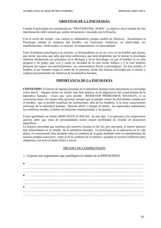 AUTORA: LCDA. GUADALUPE MOYA PAREDES PSICOLOGA EDUCATIVA
OBJETIVOS DE LA PSICOLOGÍA
Cuando la psicología era considerada un “TRATADO DEL ALMA”, su objetivo era el estudio de esta
manifestación sobre natural que estaba íntimamente vinculada con la filosofía.
Con el correr del tiempo esta ciencia se independizó, porque cambió de objetivos. Actualmente la
Psicología estudia la conducta del hombre, sus reacciones instintivas, su afectividad, sus
manifestaciones intelectuales, su carácter, su temperamento, su personalidad.
Estos fenómenos psicológicos se suscitan, se desencadenan en un ser vivo, en un hombre que piensa,
que siente, que ama, que odia, que tiene ambiciones, que tiene propósitos, por lo mismo la psicología
moderna fundamenta sus principios en la Biología y en la Sociología, ya que el hombre es un ente
gregario o de grupo, que vive y actúa en sociedad de la cual recibe influjos y a la cual también
proyecta sus rasgos, sus manifestaciones, sus características físicas y psicológicas. En este sentido, el
hombre, el ser humano ocupa el centro de la atención, siente una intensa curiosidad por sí mismo y
explora incesantemente los misterios de la naturaleza humana.
IMPORTANCIA DE LA PSICOLOGÍA
CONTENIDO: El interés de algunas personas en la naturaleza humana tiene únicamente la curiosidad
como móvil. Algunos tienen un interés más bien práctico en la adquisición del conocimiento de la
naturaleza humana. Creen que sería posible RESOLVER PROBLEMAS SOCIALES, si se
conocieran mejor sus causas tales personas estiman que se pueden vencer las dificultades creadas por
el hombre, que es posible modificar las instituciones, obra de los hombres, si se tiene conocimiento
suficiente de la naturaleza humana. Quieren abolir o mitigar al menos, las inquietudes industriales,
los conflictos raciales, el delito, las tensiones internacionales y las guerras.
Existe igualmente un interés MERCANTIL O SOCIAL de este tipo. Los patronos y los empresarios
quieren saber que clase de personalidades tienen mayor posibilidad de triunfar en posiciones
específicas.
La intensa curiosidad que sentimos por nosotros mismos es tal vez, por otra parte, el interés práctico
más determinante en el estudio de la naturaleza humana. La psicología en su aplicación en la vida
diaria, el conocimiento bien fundado sobre la conducta de la gente facilitará tanto el entendimiento de
nuestras propias reacciones como el de la conducta de los demás y ayudará en nuestros esfuerzos para
adaptarnos con éxito al medio físico y social.
PRUEBA DE COMPRENSION
1.- Exprese tres argumentos que justifiquen el estudio de la PSICOLOGÍA
• ……………………………………………………………………………………………
…………………………………………………………………………………………………
…………………………………………………………………………………………………
• ……………………………………………………………………………………………
…………………………………………………………………………………………………
…………………………………………………………………………………………………
• ……………………………………………………………………………………………
…………………………………………………………………………………………………
…………………………………………………………………………………………………
16
 