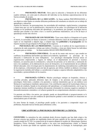 AUTORA: LCDA. GUADALUPE MOYA PAREDES PSICOLOGA EDUCATIVA
• PSICOLOGÍA MILITAR.- Sirve para la selección y formación de los diferentes
cuadros militares, así como para la ubicación del individuo en las distintas especializaciones de las
fuerzas armadas de un país.
• PSICOLOGÍA DE LA EDUCACIÓN.- Se llama también PSICOPEDAGOGÍA y
sus objetivos están fijados en estudiar diferentes problemas del estudiante en relación con su trabajo de
aprendizaje y educación.
Analiza los intereses, las preocupaciones, las necesidades del estudiante, regula horarios y programas
y hasta tiene que ver con la planificación y decoración de las aulas. Los psicólogos de la educación
trabajan en los problemas derivados del aprendizaje y la enseñanza; por ejemplo, investigan nuevos
métodos para enseñar a los niños a leer o a resolver problemas matemáticos, con el fin de hacer el
aprendizaje escolar más efectivo.
• PSICOLOGÍA DE LOS NEGOCIOS.- Tiene como objetivo el despertar en la gente
el interés, la curiosidad, de llamar la atención y estimular diferentes clases de necesidades para que el
sujeto se vea impulsado a adquirir algo, a comprar algo. La publicidad y la propaganda son los
mejores recursos de que dispone la Psicología de los negocios.
• PSICOLOGÍA DE LAS PROFESIONES.- Consiste en el análisis de los requerimientos o
exigencias de cada ocupación o trabajo que realice el hombre, y tiene por objeto buscar los individuos
más aptos para un trabajo. Se llama también SELECCIÓN PROFESIONAL.
• PSICOLOGIA INDUSTRIAL.- Es una de las ramas más nuevas y que estudia tos
conflictos, los problemas del hombre que labora en la industria. Igualmente se preocupa de la
ubicación o reubicación de estos trabajadores. Los psicólogos desempeñan diversas tareas en
organizaciones empresariales y lugares de trabajo: en el departamento de personal o recursos
humanos, en asesorías para la contratación y selección de personal, en la entrevista y realización de
tests a los candidatos, en la elaboración de cursos de formación y en el mantenimiento de un ambiente
laboral adecuado; otros investigan para los departamentos de marketing (mercadotecnia) y publicidad
de las empresas, o directamente para este tipo de agencias; por último, también se dedican a investigar
la organización metódica del trabajo y a acondicionar el equipo o espacios laborales adaptándolos a las
necesidades y potencialidades de los usuarios.
• PSICOLOGÍA CLÍNICA: Muchos psicólogos trabajan en hospitales, clínicas y
consultas privadas, aplicando diferentes tipos de terapias a las personas que necesitan ayuda
psicológica. Entrevistan y estudian a los pacientes y realizan tratamientos que no son médicos (con
fármacos) ni quirúrgicos (mediante operaciones). Una contribución especial de la psicología clínica es
la terapia de conducta, basada en los principios del aprendizaje y el condicionamiento, con la que los
terapeutas intentan modificar la conducta del paciente eliminando los síntomas negativos mediante el
descondicionamiento sistemático o el refuerzo gradual de un comportamiento alternativo más positivo.
Un paciente con fobia a los perros, por ejemplo, puede ser desensibilizado si progresivamente se le
recompensa (refuerza) con una conducta de aproximacíón gradual a estos animales en situaciones no
amenazadoras para el individuo.
En otras formas de terapia, el psicólogo puede ayudar a los pacientes a comprender mejor sus
problemas, buscando nuevas formas para enfrentarse a ellos.
UBICACIÓN DE LA PSICOLOGIA DENTRO DE LA CIENCIA.
CONTENIDO. La naturaleza ha sido estudiada desde diversos ángulos que han dado origen a las
diversas ciencias que podrían ser englobadas dentro del gran capítulo de las ciencias naturales, así,
cuando estudìa Ias CC.NN. la composición de la materia adoptará el nombre de: Mineralogía, Química
Inorgánica, Física, Geología. Cuando analiza a los seres con manifestaciones vitales, se llamará
Bïología, la misma que tendrá sus capítulos como la Botánica, la Zoología, la Antropología, pero
19
 