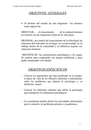AUTORA: LCDA. GUADALUPE MOYA PAREDES PSICOLOGA EDUCATIVA
OBJETIVOS GENERALES
• Al término del estudio de esta asignatura los alumnos
serán capaces de:
ORIENTAR.- el conocimiento de la conducta humana
en relación con las situaciones reales de la vida diaria.
MEJORAR.- por medio del conocimiento de la Psicología las
relaciones del individuo en su hogar, en su universidad, en su
trabajo, dentro de la comunidad y en definitiva mejorar sus
relaciones humanas.
IDENTIFICAR las características psicológicas y los rasgos
de carácter para comprender sus propios problemas y para
poder comprender a los demás.
OBJETIVOS ESPECIFICOS
- Conocer los argumentos que han justificado en su tiempo,
el punto de vista de los filósofos idealistas o materialistas
sobre los problemas que plantea la psicología, y su
definición actual.
- Conocer los diferentes métodos que utiliza la psicología
para interpretar los fenómenos psicológicos.
- Los estudiantes podrán utilizar las actividades intelectuales
para la solución de problemas prácticos y académicos.
3
 