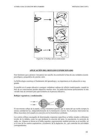 AUTORA: LCDA. GUADALUPE MOYA PAREDES PSICOLOGA EDUCATIVA
Figura No. 22 Reflejo salival condicionado
APLICACIÓN DEL REFLEJO CONDICIONADO
Este fenómeno que a primera vista parece tan sencillo, ha constituido la base de una verdadera escuela
psicológica y psiquiátrica de enorme valor:
La Reflexología constituye el fundamento del aprendizaje y su importancia en la educación es muy
grande.
Es posible en el campo educativo conseguir verdaderas cadenas de reflejos condicionados, cuando en
base de un conocimiento pueden adquirirse muchos otros. Se podrá discriminar perfectamente la más
variada clase de estímulos para aprovecharlos en el proceso educativo.
Reflejos vegetativos y condicionados
El movimiento reflejo de la pupila, (reflejo fotomotor) permite que la retina del ojo reciba siempre la
misma cantidad de luz, independientemente de la iluminación exterior. En el proceso intervienen las
fibras musculares de la pupila en conexíón con los hemisferios cerebrales.
Los centros reflejos encargados de determinadas respuestas específicas se hallan situados a diferentes
niveles de la médula, como los que producen la erección del pene, la eyaculación, la secreción de
sudor, etc. Algunos se ubican en el bulbo raquídeo, engrosamiento medular próximo ya al encéfalo: tal
es el caso de los centros respiratorios, circulatorio, de la deglución, etc., que controlan las actividades
correspondientes.
39
 